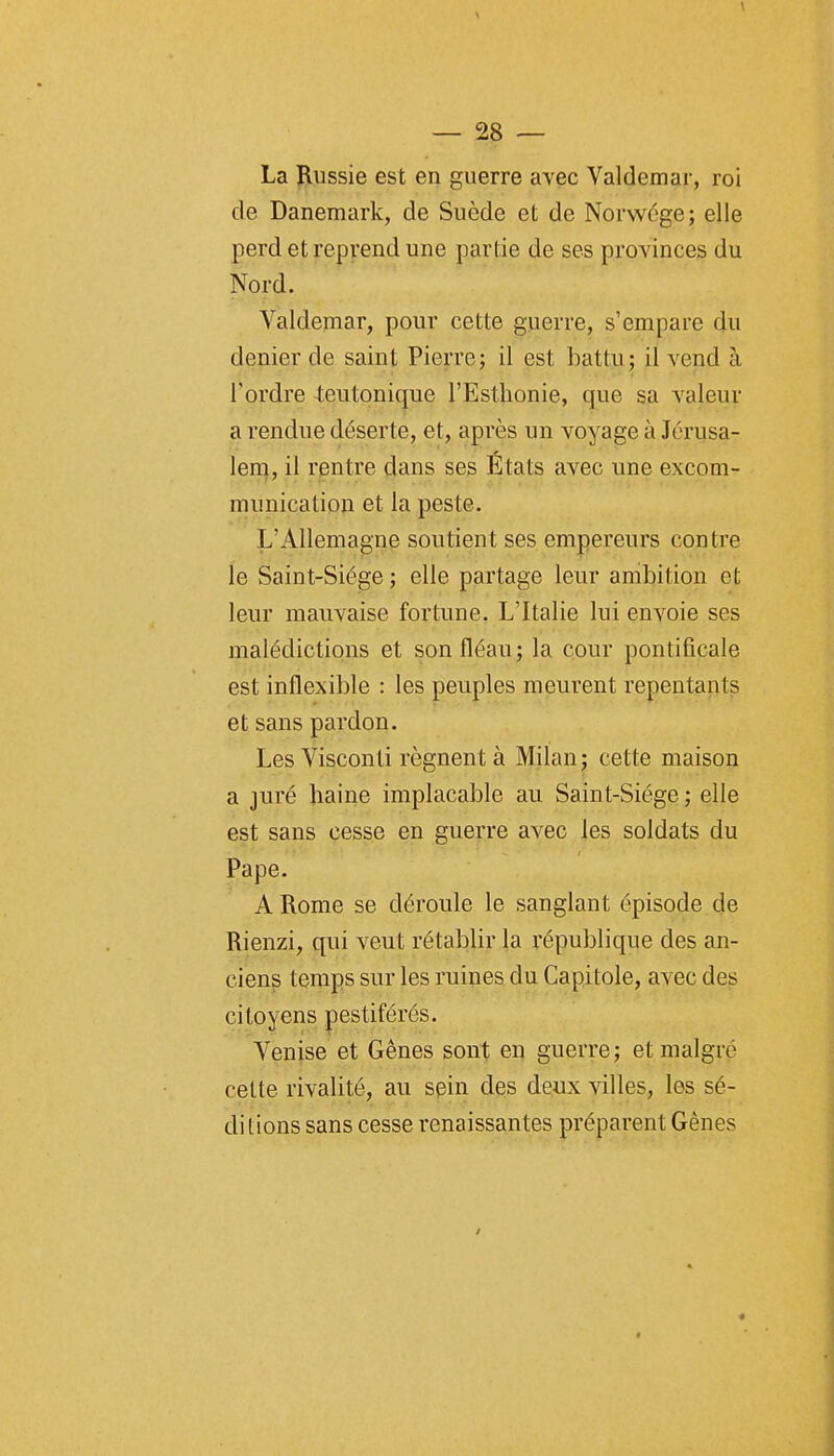 La Russie est en guerre avec Valdemar, roi de Danemark, de Suède et de Norwége; elle perd et reprend une partie de ses provinces du Nord. Valdemar, pour cette guerre, s'empare du denier de saint Pierre ; il est battu ; il vend à Tordre 4;eutonique l'Esthonie, que sa valeur a rendue déserte, et, après un voyage à Jcrusa- lerq, il rentre dans ses États avec une excom- munication et la peste. L'Allemagne soutient ses empereurs contre le Saint-Siège ; elle partage leur ambition et leur mauvaise fortune. L'Italie lui envoie ses malédictions et son fléau; la cour pontificale est inflexible : les peuples meurent repentants et sans pardon. Les Visconli régnent à Milan j cette maison a juré haine implacable au Saint-Siège ; elle est sans cesse en guerre avec les soldats du Pape. A Rome se déroule le sanglant épisode de Rienzi, qui veut rétablir la république des an- ciens temps sur les ruines du Capitole, avec des citoyens pestiférés. Venise et Gênes sont en guerre; et malgré cette rivalité, au sein des deux villes, les sè- di lions sans cesse renaissantes préparent Gènes