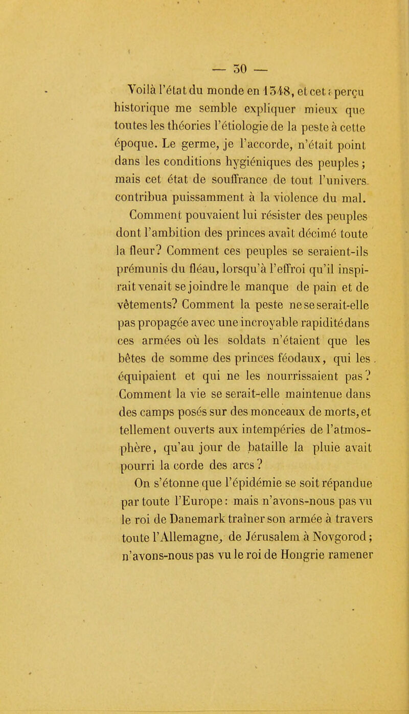 Voilà l'éta t du monde en i 348, et cet c perçu historique me semble expliquer mieux que toutes les théories l'étiologie de la peste à cette époque. Le germe, je l'accorde, n'était point dans les conditions hygiéniques des peuples ; mais cet état de souffrance de tout l'univers. contribua puissamment à la violence du mal. Comment pouvaient lui résister des peuples dont l'ambition des princes avait décimé toute la fleur? Comment ces peuples se seraient-ils prémunis du fléau, lorsqu'à l'effroi qu'il inspi- rait venait se joindre le manque de pain et de vêtements? Comment la peste ne se serait-elle pas propagée avec une incroyable rapidité dans ces armées où les soldats n'étaient que les bêtes de somme des princes féodaux, qui les équipaient et qui ne les nourrissaient pas? Comment la vie se serait-elle maintenue dans des camps posés sur des monceaux de morts, et tellement ouverts aux intempéries de l'atmos- phère, qu'au jour de bataille la pluie avait pourri la corde des arcs ? On s'étonne que l'épidémie se soit répandue par toute l'Europe : mais n'avons-nous pas vu le roi de Danemark traîner son armée à travers toute l'Allemagne^ de Jérusalem à Novgorod ; n'avons-nous pas vu le roi de Hongrie ramener