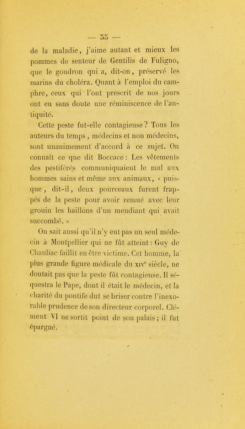 de la maladie, j'aime autant et mieux les pommes de senteur de Gentilis de Fuligno, que le goudron qui a, dit-on, préservé les marins du choléra. Quant à l'emploi du cam- phre, ceux qui l'ont prescrit de nos jours ont eu sans doute une réminiscence de l'an- tiquité. Cette peste fut-elle contagieuse ? Tous les auteurs du temps, médecins et non médecins, sont unanimement d'accord à ce sujet. On connaît ce que dit Boccace : Les vêtements des pestiférés communiquaient le mal aux hommes sains et même aux animaux, « puis- que , dit-il, deux pourceaux furent frap- pés de la peste pour avoir remué avec leur grouin les haillons d'un mendiant qui avait succombé. » On sait aussi qu'il n'y eut pas un seul méde- cin à Montpellier qui ne fût atteint : Guy de Cliauliac faillit en être victime. Cet homme, la plus grande figure médicale du xiv^ siècle, ne doutait pas que la peste fût contagieuse. Il sé- questra le Pape, dont il était le médecin, et la charité du pontife dut se briser contre l'inexo- rable prudence de son directeur corporel. Clé- ment VI ne sortit point de son palais j il fut épargné.