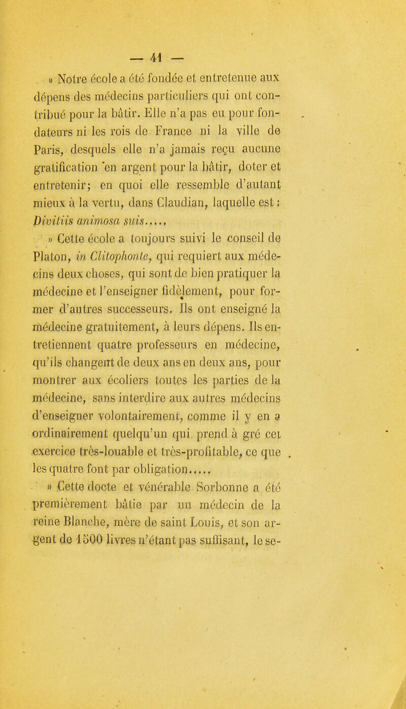 » Notre école a été fondée et entretenue aux dépens des médecins particuliers qui ont con- tribué pour la bâtir. Elle n'a pas eu pour fon- dateurs ni les rois de France ni la ville de Paris, desquels elle n'a jamais reçu aucune gratification en argent pour la bâtir, doter et entretenir; en quoi elle ressemble d'autant mieux à la vertu, dans Claudian, laquelle est : Pivitiis animosa suis » Cette école a toujours suivi le conseil de Platon, in Clitophonte, qui requiert aux méde- cins deux choses, qui sont de bien pratiquer la médecine et l'enseigner fidèlement, pour for- mer d'autres successeurs. Ils ont enseigné la médecine gratuitement, à leurs dépens. Ils en- tretiennent quatre professeurs en médecine, qu'ils changent de deux ans en deux ans, pour montrer aux écoliers toutes les parties de la médecine, sans interdire aux autres médecins d'enseigner volontairement, comme il y en a ordinairement quelqu'un qui prend à gré cet exercice très-louable et très-profitable, ce que les quatre font par obligation M Cette docte et vénérable Sorbonne a été premièrement bâtie par un médecin de la reine Blanche, mère de saint Louis, et son ar- gent de 1500 livres n'étant pas suffisant, lèse-
