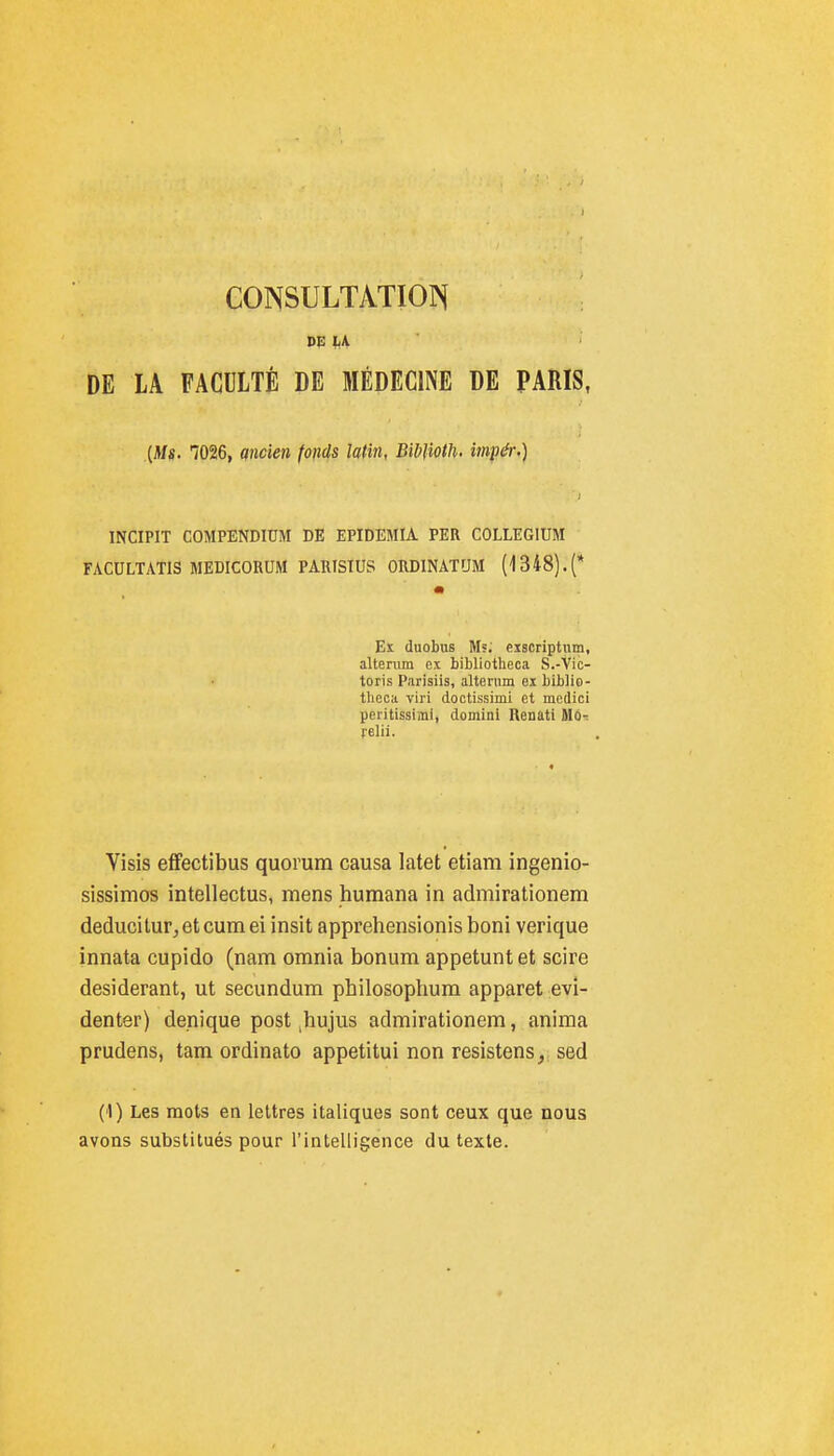 CONSULTATION DE LA FACULTÉ DE MÉDECINE DE PARIS, {Ms. 1026, ancien fonds latin, BibUoth. imp^r.\ INCIPIT COMPENDIUM DE EPIDEMIA PER COLLEGIUM FACULTATIS MEDICORUM PARISIUS ORDINATUM (1348).(* Eï duobus M», eiscriptum, altenim ex bibliotheca S.-Vic- toris Parisiis, alternm ex biblio- theca viri doctissimi et medici peritissimi, domini Renati Mo-: relil. Visis effectibus quorum causa latet etiani ingenio- sissimos intellectus, mens humana in admirationem deducitur, et cum ei insit apprehensionis boni verique innata cupido (nam omnia bonum appetunt et scire desiderant, ut secundum pbilosophum apparet evi- denter) denique post ,hujus admirationem, anima prudens, tam ordinato appetitui non resistens, sed (1) Les mots en lettres italiques sont ceux que nous avons substitués pour l'intelligence du texte.