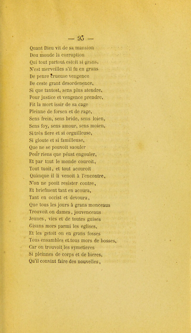 - 05 - Quant Dieu vit de sa mansion Dou monde la corruption Qui tout partout estoit si graus, N'est merveilles s'il fu en grans De penre îrueuse vengence De ceste grant desordenence, Si que tantost, sens plus ateudre, Pour justice et vengence prendre, Fit la mort issir de sa cage Pleinne de forsen et de rage, Sens frein, sens bride, sens loien, Sens foy, sens amour, sens moien, Si très fiere et si orguilleuse, Si gloute et si familleuse, Que ne se pouvoit saouler Pour riens que péust engouler, Et par tout le monde couroit. Tout tuoit, et tout acouroit Quânque il li venoit à rencontre, N'on ne pooit résister contre. Et briefment tant en acoura, Tant en occist et devoura, Que tous les jours à grans monceaus Trouvoit on dames, jouvenceaus Jeunes, vies et de toutes guises Gisans mors parmi les églises. Et les getoit on en grans fosses Tous ensambles et.tous mors de bosses. Car on trouvoit les symetieres Si pleinnes de corps et de bières. Qu'il convint faire des nouvelles,