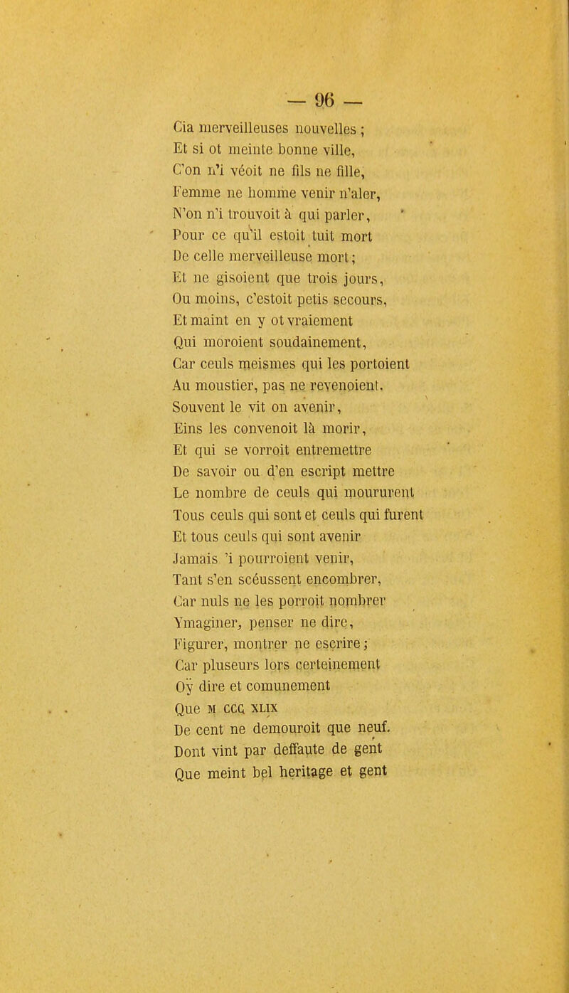 Cia merveilleuses nouvelles ; Et si ot meinte bonne ville, C'on n'i véoit ne fils ne fille, Femme ne homme venir n'aler, N'on n'i trouvoit à qui parler. Pour ce qu'il estoit tuit mort De celle merveilleuse mort ; Et ne gisoient que trois jours, Ou moins, c'estoit petis secours, Et maint en y ot vraiement Qui moroient soudainement, Car ceuls meismes qui les portoient Au moustier, pas ne revenoient. Souvent le vit on avenir, Eins les convenoit là morir. Et qui se vorroit entremettre De savoir ou d'en escript mettre Le nombre de ceuls qui moururent Tous ceuls qui sont et ceuls qui furent Et tous ceuls qui sont avenir Jamais 'i pourroient venir. Tant s'en scéussent encombrer, Car nuls n§ les porroit nombrer Ymaginer, penser ne dire. Figurer, montrer ne escrire ; Car pluseurs lors certeinement Oy dire et comunement Que M COQ XLIX De cent ne demouroit que neuf. Dont vint par deffaute de gent Que meint bpl héritage et gent