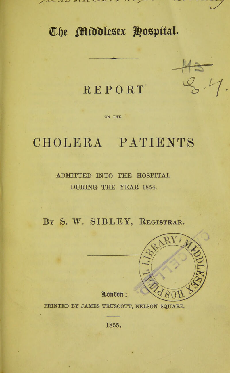 REPORT ^^/- ON THE CHOLERA PATIENTS ADMITTED INTO THE HOSPITAL DUEING THE TEAR 1854. By S. W. SIBLEY, Registrar. fLonTiott: FEINTED BY JAMES TRUSCOTT, NELSON SQUAEE. 1855.