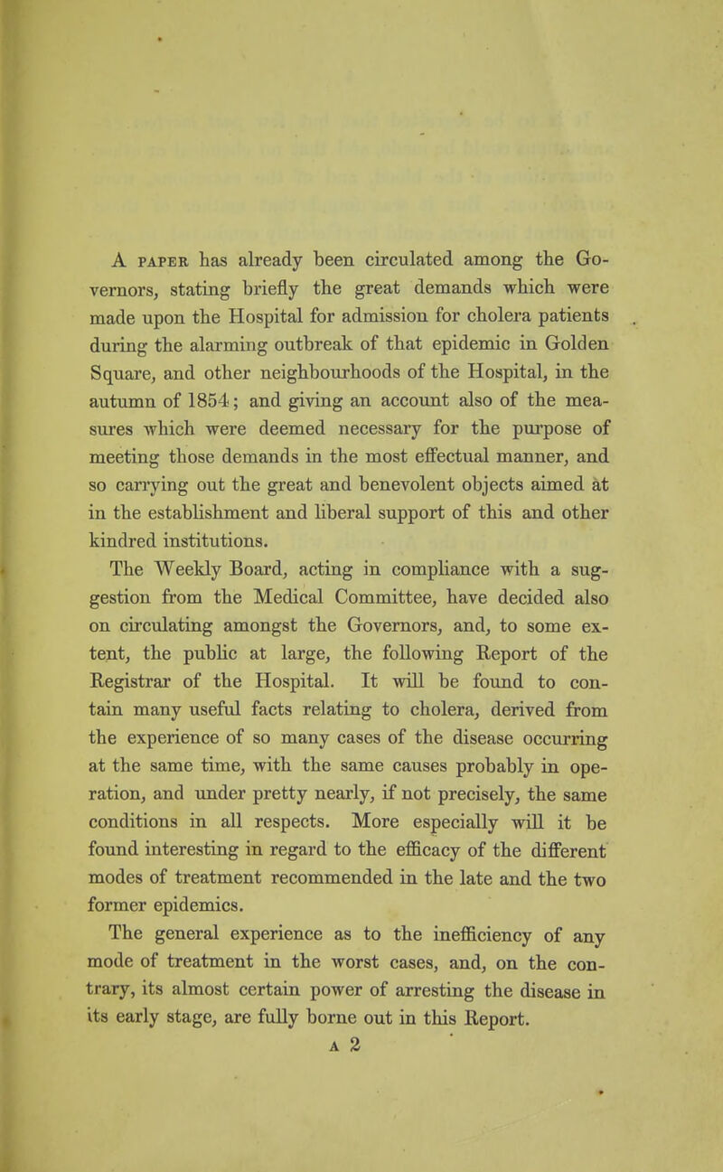 A PAPER has already been circulated among the Go- vernors, stating briefly the great demands which were made upon the Hospital for admission for cholera patients during the alarming outbreak of that epidemic in Golden Square, and other neighbourhoods of the Hospital, in the autumn of 1854; and giving an account also of the mea- sures which were deemed necessary for the purpose of meeting those demands in the most effectual manner, and so carrying out the great and benevolent objects aimed at in the establishment and hberal support of this and other kindred institutions. The Weekly Board, acting in compliance with a sug- gestion from the Medical Committee, have decided also on circulating amongst the Governors, and, to some ex- tent, the public at large, the following Report of the Registrar of the Hospital. It will be found to con- tain many useful facts relating to cholera, derived from the experience of so many cases of the disease occurring at the same time, with the same causes probably in ope- ration, and under pretty nearly, if not precisely, the same conditions in all respects. More especially will it be found interesting in regard to the efficacy of the different modes of treatment recommended in the late and the two former epidemics. The general experience as to the inefficiency of any mode of treatment in the worst cases, and, on the con- trary, its almost certain power of arresting the disease in its early stage, are fully borne out in this Report. A 2