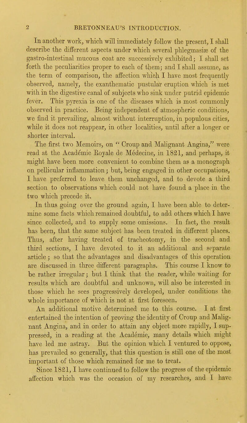 In another work, which will immediately follow the present, I shall describe the different aspects under which several phlegmasia} of the gastro-intestinal mucous coat are successively exhibited; I shall set forth the peculiarities proper to each of them; and I shall assume, as the term of comparison, the affection which I have most frequently observed, namely, the exanthematic pustular eruption which is met with in the digestive canal of subjects who sink under putrid epidemic fever. This pyrexia is one of the diseases which is most commonly observed in practice. Being independent of atmospheric conditions, we find it prevailing, almost without interruption, in populous cities, while it does not reappear, in other localities, until after a longer or shorter interval. The first two Memoirs, on  Croup and Malignant Angina, were read at the Academie Roy ale de Medecine, in 1821, and perhaps, it might have been more convenient to combine them as a monograph on pellicular inflammation; but, being engaged in other occupations, I have preferred to leave them unchanged, and to devote a third section to observations winch could not have found a place in the two which precede it. In thus going over the ground again, I have been able to deter- mine some facts which remained doubtful, to add others which I have since collected, and to supply some omissions. In fact, the result has been, that the same subject has been treated in different places. Thus, after having treated of tracheotomy, in the second and third sections, I have devoted to it an additional and separate article; so that the advantages and disadvantages of this operation are discussed in three different paragraphs. This course I know to be rather irregular; but I think that the reader, while waiting for results which are doubtful and unknown, will also be interested in those winch he sees progressively developed, under conditions the whole importance of which is not at first foreseen. An additional motive determined me to this course. I at first entertained the intention of proving the identity of Croup and Malig- nant Angina, and in order to attain any object more rapidly, I sup- pressed, in a reading at the Academie, many details which might have led me astray. But the opinion which I ventured to oppose, has prevailed so generally, that this question is still one of the most important of those which remained for me to treat. Since 1821,1 have continued to follow the progress of the epidemic affection which was the occasion of my researches, and I have