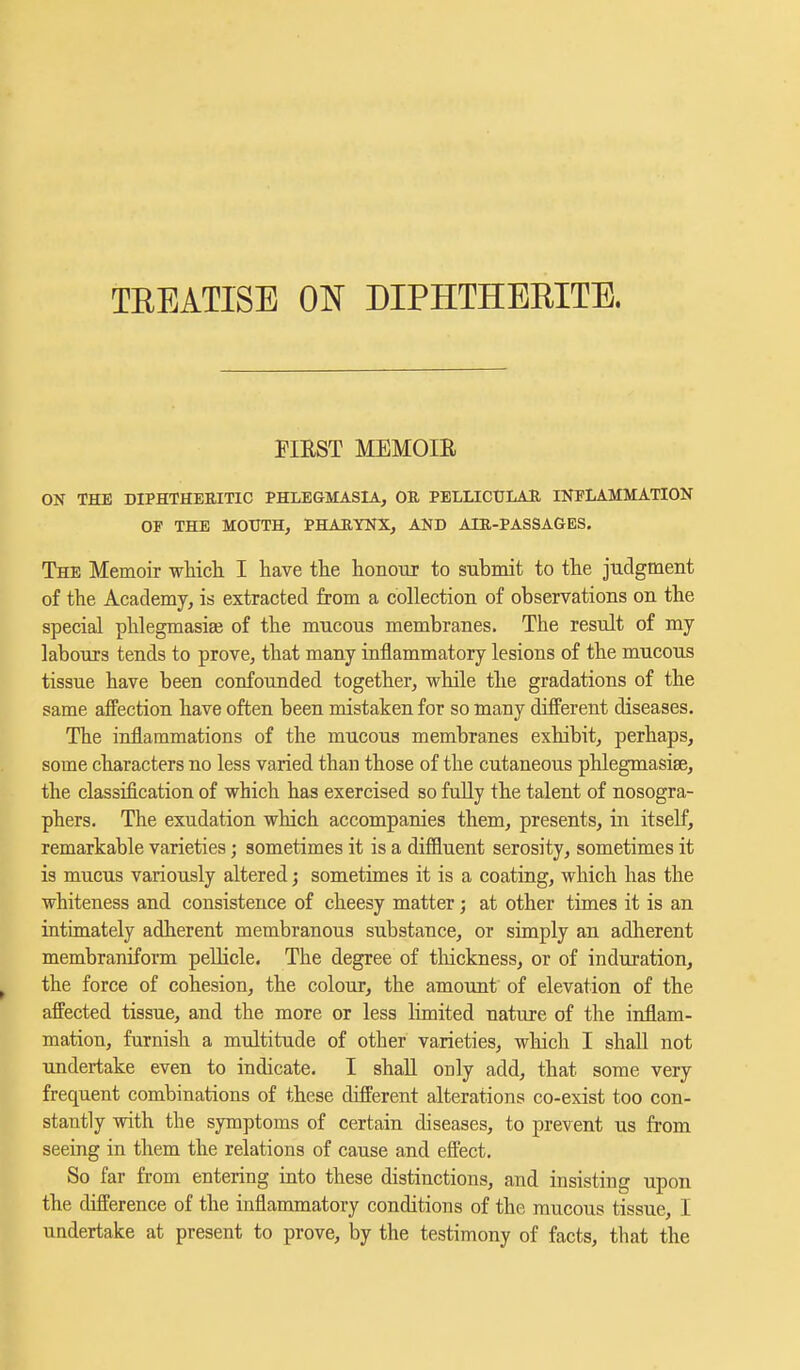 TREATISE ON DIPHTHEBITE. FIRST MEMOIR ON THE DIPHTHERITIC PHLEGMASIA, OR PELLICULAR INFLAMMATION OF THE MOUTH, PHARYNX, AND AIR-PASSAGES. The Memoir which I have the honour to submit to the judgment of the Academy, is extracted from a collection of observations on the special phlegmasia? of the mucous membranes. The result of my labours tends to prove, that many inflammatory lesions of the mucous tissue have been confounded together, while the gradations of the same affection have often been mistaken for so many different diseases. The inflammations of the mucous membranes exhibit, perhaps, some characters no less varied than those of the cutaneous phlegmasise, the classification of which has exercised so fully the talent of nosogra- phers. The exudation which accompanies them, presents, in itself, remarkable varieties; sometimes it is a diffluent serosity, sometimes it is mucus variously altered; sometimes it is a coating, which has the whiteness and consistence of cheesy matter ; at other times it is an intimately adherent membranous substance, or simply an adherent membraniform pellicle. The degree of thickness, or of induration, the force of cohesion, the colour, the amount of elevation of the affected tissue, and the more or less limited nature of the inflam- mation, furnish a multitude of other varieties, which I shall not undertake even to indicate. I shall only add, that some very frequent combinations of these different alterations co-exist too con- stantly with the symptoms of certain diseases, to prevent us from seeing in them the relations of cause and effect. So far from entering into these distinctions, and insisting upon the difference of the inflammatory conditions of the mucous tissue, I undertake at present to prove, by the testimony of facts, that the