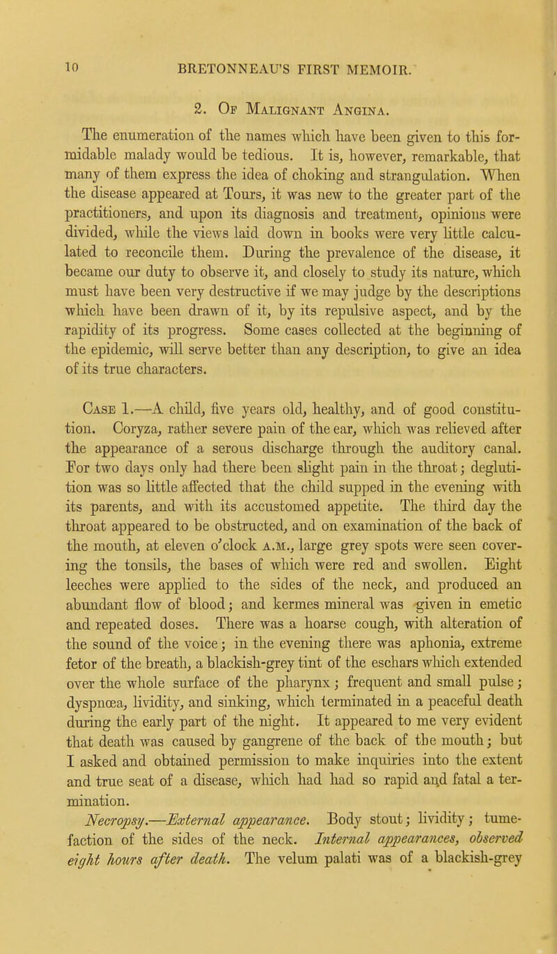 2. Of Malignant Angina. The enumeration of the names which have been given to this for- midable malady would be tedious. It is, however, remarkable, that many of them express the idea of choking and strangulation. When the disease appeared at Tours, it was new to the greater part of the practitioners, and upon its diagnosis and treatment, opinions were divided, while the views laid down in books were very httle calcu- lated to reconcile them. During the prevalence of the disease, it became our duty to observe it, and closely to study its nature, which must have been very destructive if we may judge by the descriptions which have been drawn of it, by its reptdsive aspect, and by the rapidity of its progress. Some cases collected at the beginning of the epidemic, will serve better than any description, to give an idea of its true characters. Case 1.—A child, five years old, healthy, and of good constitu- tion. Coryza, rather severe pain of the ear, which was relieved after the appearance of a serous discharge through the auditory canal. Tor two days only had there been slight pain in the throat; degluti- tion was so Httle affected that the child supped in the evening with its parents, and with its accustomed appetite. The third day the throat appeared to be obstructed, and on examination of the back of the mouth, at eleven o'clock a.m., large grey spots were seen cover- ing the tonsils, the bases of which were red and swollen. Eight leeches were appbed to the sides of the neck, and produced an abundant flow of blood; and kermes mineral was given in emetic and repeated doses. There was a hoarse cough, with alteration of the sound of the voice; in the evening there was aphonia, extreme fetor of the breath, a blackish-grey tint of the eschars which extended over the whole surface of the pharynx; frequent and small pulse; dyspnoea, lividity, and sinking, which terminated in a peaceful death during the early part of the night. It appeared to me very evident that death was caused by gangrene of the back of tbe mouth; but I asked and obtained permission to make inquiries into the extent and true seat of a disease, which had had so rapid and fatal a ter- mination. Necropsy.—External appearance. Body stout; lividity; tume- faction of the sides of the neck. Internal appearances, observed eight hours after death. The velum palati was of a blackish-grey