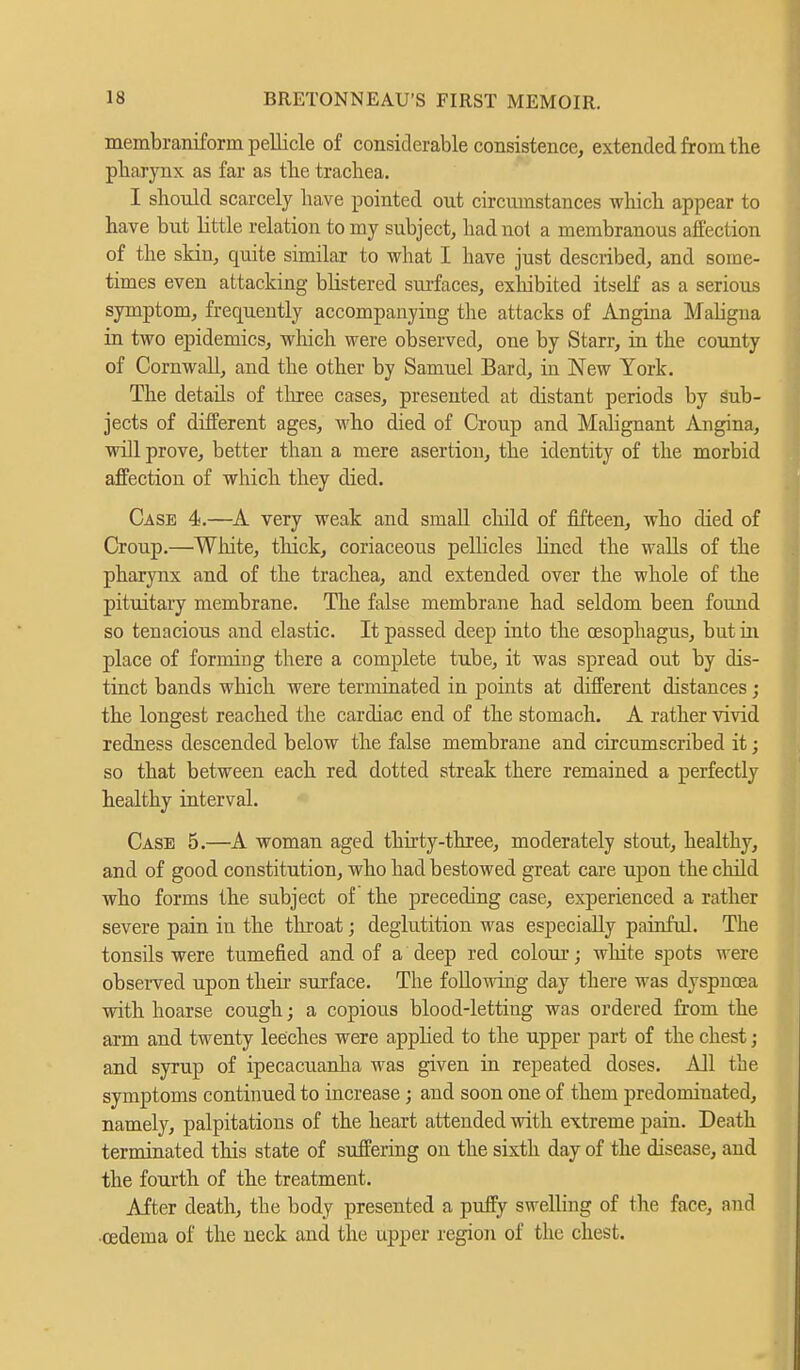 membraniform pellicle of considerable consistence, extended from the pharynx as far as the trachea. I should scarcely have pointed out circumstances which appear to have but little relation to my subject, had not a membranous affection of the skin, quite similar to what I have just described, and some- times even attacking blistered surfaces, exhibited itself as a serious symptom, frequently accompanying the attacks of Angina Maligna in two epidemics, which were observed, one by Starr, in the county of Cornwall, and the other by Samuel Bard, in New York. The details of three cases, presented at distant periods by sub- jects of different ages, who died of Croup and Malignant Angina, will prove, better than a mere asertion, the identity of the morbid affection of which they died. Case 4.—A very weak and small child of fifteen, who died of Croup.—White, thick, coriaceous pellicles lined the walls of the pharynx and of the trachea, and extended over the whole of the pituitary membrane. The false membrane had seldom been found so tenacious and elastic. It passed deep into the oesophagus, but in place of forming there a complete tube, it was spread out by dis- tinct bands which were terminated in points at different distances; the longest reached the cardiac end of the stomach. A rather vivid redness descended below the false membrane and circumscribed it; so that between each red dotted streak there remained a perfectly healthy interval. Case 5.—A woman aged thirty-three, moderately stout, healthy, and of good constitution, who had bestowed great care upon the child who forms the subject of the preceding case, experienced a rather severe pain in the throat; deglutition was especially painful. The tonsils were tumefied and of a deep red colour; white spots were observed upon their surface. The following clay there was dyspnoea with hoarse cough; a copious blood-letting was ordered from the arm and twenty leeches were applied to the upper part of the chest; and syrup of ipecacuanha was given in repeated doses. All the symptoms continued to increase; and soon one of them predominated, namely, palpitations of the heart attended with extreme pain. Death terminated this state of suffering on the sixth day of the disease, and the fourth of the treatment. After death, the body presented a puffy swelling of the face, and ■oedema of the neck and the upper region of the chest.