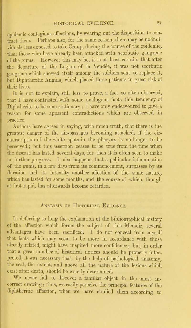 epidemic contagious affections, by wearing out the disposition to con- tract them. Perhaps also, for the same reason, there maybe no indi- viduals less exposed to take Croup, during the course of the epidemic, than those who have already been attacked with scorbutic gangrene of the gums. However this may be, it is at least certain, that after the departure of the Legion of la Vendee, it was not scorbutic gangrene which showed itself among the soldiers sent to replace it, but Diphtheritic Angina, which placed three patients in great risk of their lives. It is not to explain, still less to prove, a fact so often observed, that I have contrasted with some analogous facts this tendency of Diphtherite to become stationary; I have only endeavoured to give a reason for some apparent contradictions which are observed in practice. Authors have agreed in saying, with much truth, that there is the greatest danger of the air-passages becoming attacked, if the cir- cumscription of the white spots in the pharynx is no longer to be perceived ; but this assertion ceases to be true from the time when the disease has lasted several days, for then it is often seen to make no further progress. It also happens, that a pellicular inflammation of the gums, in a few days from its commencement, surpasses by its- duration and its intensity another affection of the same nature, which has lasted for some months, and the course of which, though at first rapid, has afterwards become retarded. Analysis of Historical Evidence. In deferring so long the explanation of the bibliographical history of the affection which forms the subject of this Memoir, several advantages have been sacrificed, I do not conceal from myself that facts which may seem to be more in accordance with those already related, might have inspired more confidence; but, in order that a great number of historical notices should be properly inter- preted, it was necessary that, by the help of pathological anatomy, the seat, the extent, and above all the nature of the lesions which exist after death, should be exactly determined. We never fail to discover a familiar object in the most in- correct drawing; thus, we easily perceive the principal features of the diphtheritic affection, when we have studied them according to