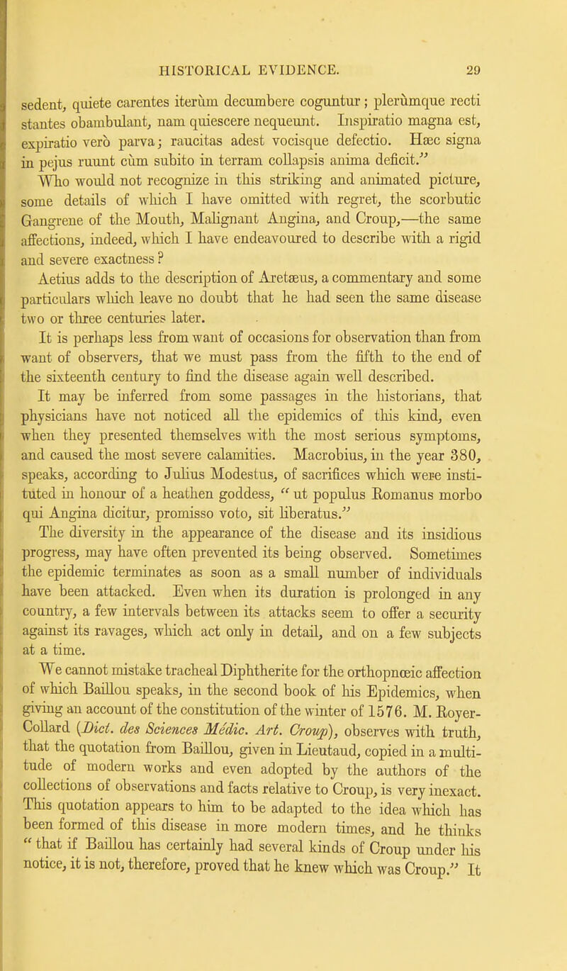 sedent, quiete carentes iteriim decumbere coguntur; plerumque recti stautes obaiubulant, nam quiescere nequeunt. Inspiratio magna est, expiratio verb parva; raucitas adest vocisque defectio. Hsec signa in pejus ruunt ciim subito in terram collapsis anima deficit/'' Who would not recognize in this striking and animated picture, some details of which I have omitted with regret, the scorbutic Gangrene of the Mouth, Mabgnant Angina, and Croup,—the same affections, indeed, which I have endeavoured to describe with a rigid and severe exactness ? Aetius adds to the description of Areteus, a commentary and some particulars which leave no doubt that he had seen the same disease two or three centuries later. It is perhaps less from want of occasions for observation than from want of observers, that we must pass from the fifth to the end of the sixteenth century to find the disease again well described. It may be inferred from some passages in the historians, that physicians have not noticed all the epidemics of this kind, even when they presented themselves with the most serious symptoms, and caused the most severe calamities. Macrobius, in the year 380, speaks, according to Jubus Modestus, of sacrifices which were insti- tuted in honour of a heathen goddess,  ut populus Eomanus morbo qui Angina dicitur, promisso voto, sit Hberatus. The diversity in the appearance of the disease and its insidious progress, may have often prevented its being observed. Sometimes the epidemic terminates as soon as a small number of individuals have been attacked. Even when its duration is prolonged in any country, a few intervals between its attacks seem to offer a security against its ravages, which act only in detail, and on a few subjects at a time. We cannot mistake tracheal Diphtherite for the orthopnceic affection of which Baillou speaks, in the second book of his Epidemics, when giving an account of the constitution of the winter of 1576. M. Eoyer- Collard {Bid. des Sciences Medic. Art. Croup), observes with truth, that the quotation from Baillou, given in Lieutaud, copied in a multi- tude of modern works and even adopted by the authors of the collections of observations and facts relative to Croup, is very inexact. This quotation appears to him to be adapted to the idea which has been formed of this disease in more modern times, and he thinks  that if Baillou has certainly had several kinds of Croup under his notice, it is not, therefore, proved that he knew which was Croup. It