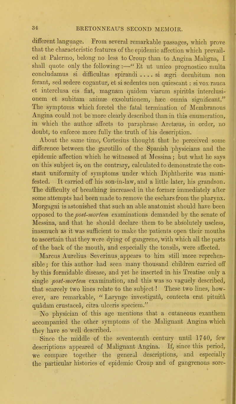 different language. From several remarkable passages, which prove that the characteristic features of the epidemic affection which prevail- ed at Palermo, belong no less to Croup than to Angina Maligna, I shall quote only the following :— Et ut unico prognostico multa concludamus si difficultas spirandi .... si aegri decnbitum non ferant, sed sedere cogantur, et si sedentes non quiescant: si vox rauca et interclusa eis fiat, magnam quidem viarum spiritus interclusi- onem et subitam animse exsolutionem, haec omnia significant. The symptoms which foretel the fatal termination of Membranous Angina could not be more clearly described than in this enumeration, in which the author affects to paraphrase Aretseus, in order, no doubt, to enforce more fully the truth of his description. About the same time, Cortesius thought that he perceived some difference between the garotillo of the Spanish physicians and the epidemic affection which he witnessed at Messina; but what he says on this subject is, on the contrary, calculated to demonstrate the con- stant uniformity of symptoms under which Diphtherite was mani- fested. It carried off Ms son-in-law, and a little later, his grandson. The difficulty of breathing increased in the former immediately after some attempts had been made to remove the eschars from the pharynx. Morgagni is astonished that such an able anatomist should have been opposed to the post-mortem examinations demanded by the senate of Messina, and that he should declare them to be absolutely useless, inasmuch as it was sufficient to make the patients open their mouths to ascertain that they were dying of gangrene, with which all the parts of the back of the mouth, and especially the tonsils, were affected. Marcus Aurelius Severinus, appears to him still more reprehen- sible ; for this author had seen many thousand children carried off by this formidable disease, and yet he inserted in his Treatise only a single post-mortem examination, and this was so vaguely described, that scarcely two lines relate to the subject! These two lines, how- ever, are remarkable, Larynge investigata, contecta erat pituita, quadam Crustacea, citra ulceris speciem. No physician of this age mentions that a cutaneous exanthem accompanied the other symptoms of the Malignant Angina which they have so well described. Since the middle of the seventeenth century until 1740, Jen descriptions appeared of Malignant Angina. If, since tins period, we compare together the general descriptions, and especially the particular histories of epidemic Croup and of gangrenous sore-