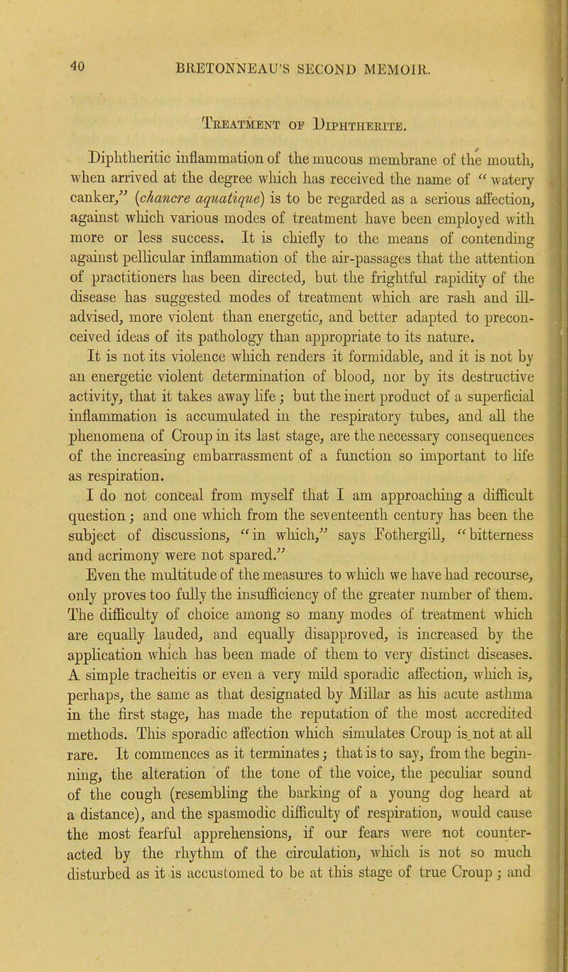 Treatment of Diphtherite. Diphtheritic inflammation of the mucous membrane of the mouth, when arrived at the degree which has received the name of  watery canker/' {chancre aquatique) is to be regarded as a serious affection, against which various modes of treatment have been employed with more or less success. It is chiefly to the means of contending against pellicular inflammation of the air-passages that the attention of practitioners has been directed, but the frightful rapidity of the disease has suggested modes of treatment which are rash and ill- advised, more violent than energetic, and better adapted to precon- ceived ideas of its pathology than appropriate to its nature. It is not its violence which renders it formidable, and it is not by an energetic violent determination of blood, nor by its destructive activity, that it takes away life; but the inert product of a superficial inflammation is accumulated in the respiratory tubes, and all the phenomena of Croup in its last stage, are the necessary consequences of the increasing embarrassment of a function so important to life as respiration. I do not conceal from myself that I am approaching a difficult question; and one which from the seventeenth century has been the subject of discussions, in which, says Fothergill, bitterness and acrimony were not spared. Even the multitude of the measures to which we have had recourse, only proves too fully the insufficiency of the greater number of them. The difficulty of choice among so many modes of treatment which are equally lauded, and equally disapproved, is increased by the application which has been made of them to very distinct diseases. A simple tracheitis or even a very mild sporadic affection, which is, perhaps, the same as that designated by Millar as his acute asthma in the first stage, has made the reputation of the most accredited methods. This sporadic affection which simulates Croup is^not at all rare. It commences as it terminates; that is to say, from the begin- ning, the alteration of the tone of the voice, the peculiar sound of the cough (resembling the barking of a young dog heard at a distance), and the spasmodic difficulty of respiration, would cause the most fearful apprehensions, if our fears were not counter- acted by the rhythm of the circulation, which is not so much disturbed as it is accustomed to be at this stage of true Croup ; and