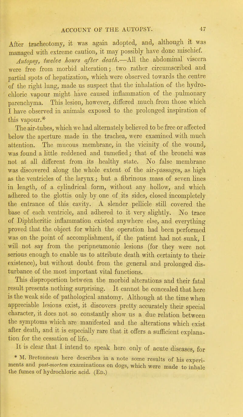 After tracheotomy, it was again adopted, and, although it was managed with extreme caution, it may possibly have done mischief. Autopsy, twelve hours after death.—All the abdominal viscera were free from morbid alteration; two rather circumscribed and partial spots of hepatization, which were observed towards the centre of the right long, made us suspect that the inhalation of the hydro- chloric vapour might have caused inflammation of the pulmonary parenchyma. This lesion, however, differed much from those which I have observed in animals exposed to the prolonged inspiration of this vapour.* The air-tubes, which we had alternately believed to be free or affected below the aperture made in the trachea, were examined with much attention. The mucous membrane, in the vicinity of the wound, was found a b'ttle reddened and tumefied; that of the bronchi was not at all different from its healthy state. No false membrane was discovered along the whole extent of the air-passages, as high as the ventricles of the larynx; but a fibrinous mass of seven Hnes in length, of a cylindrical form, without any hollow, and which adhered to the glottis only by one of its sides, closed incompletely the entrance of this cavity. A slender pellicle still covered the base of each ventricle, and adhered to it very shghtly. No trace of Diphtheritic inflammation existed anywhere else, and everything proved that the object for which the operation had been performed was on the point of accompHshment, if the patient had not sunk, I will not say from the peripneumonic lesions (for they were not serious enough to enable us to attribute death with certainty to their existence), but without doubt from the general and prolonged dis- turbance of the most important vital functions. This disproportion between the morbid alterations and their fatal result presents nothing surprising. It cannot be concealed that here is the weak side of pathological anatomy. Although at the time when appreciable lesions exist, it discovers pretty accurately their special character, it does not so constantly show us a due relation between the symptoms winch are manifested and the alterations which exist after death, and it is especially rare that it offers a sufficient explana- tion for the cessation of Hfe. It is clear that I intend to speak here only of acute diseases, for * M. Bretonneau here describes in a note some results of his experi- ments and 'post-mortem examinations on dogs, which were made to inhale the fumes of hydrochloric acid. (Ed.)