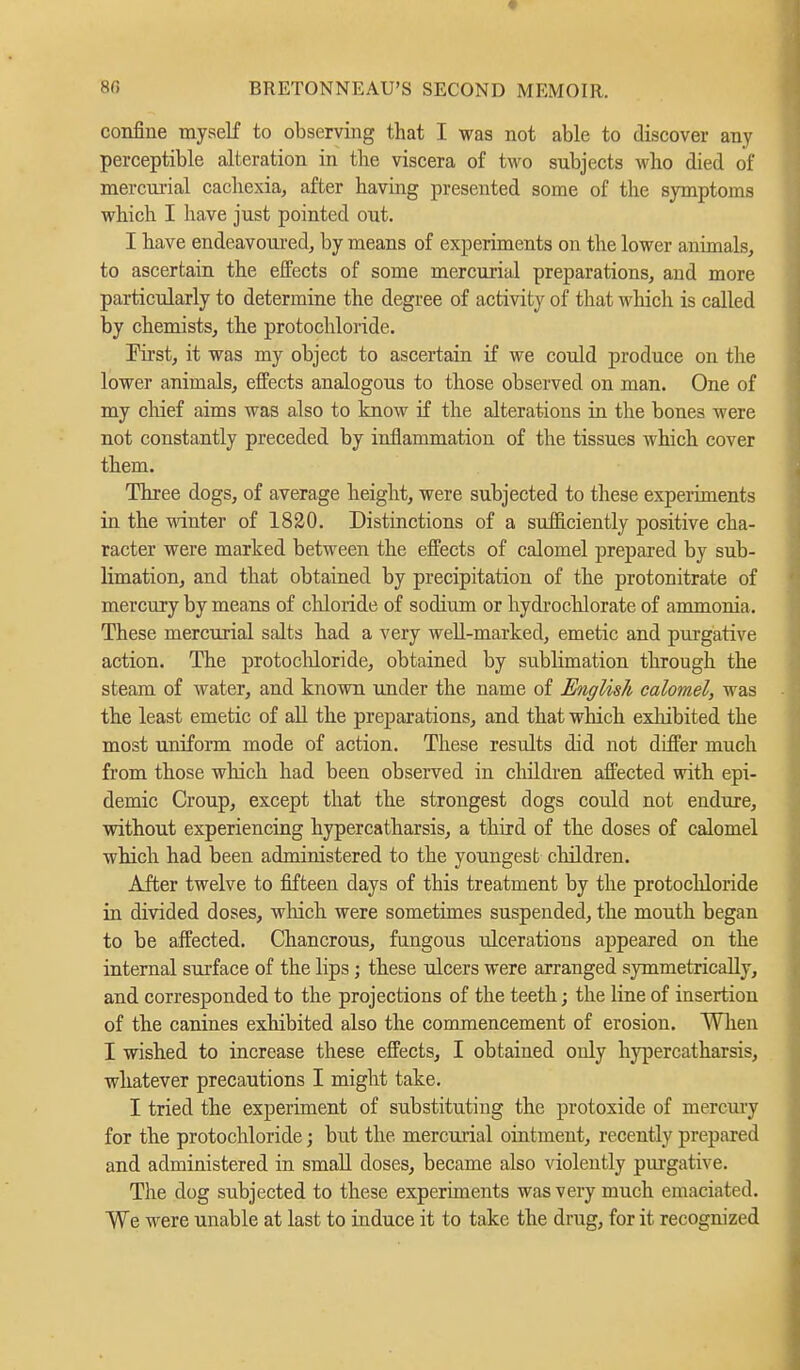 confine myself to observing that I was not able to discover any perceptible alteration in tlie viscera of two subjects who died of mercurial cachexia, after having presented some of the symptoms which I have just pointed out. I have endeavoured, by means of experiments on the lower animals, to ascertain the effects of some mercurial preparations, and more particularly to determine the degree of activity of that which is called by chemists, the protochloride. First, it was my object to ascertain if we could produce on the lower animals, effects analogous to those observed on man. One of my chief aims was also to know if the alterations in the bones were not constantly preceded by inflammation of the tissues which cover them. Three dogs, of average height, were subjected to these experiments in the winter of 1820. Distinctions of a sufficiently positive cha- racter were marked between the effects of calomel prepared by sub- limation, and that obtained by precipitation of the protonitrate of mercury by means of chloride of sodium or hydrochlorate of ammonia. These mercurial salts had a very well-marked, emetic and purgative action. The protochloride, obtained by sublimation through the steam of water, and known under the name of English calomel, was the least emetic of all the preparations, and that which exhibited the most uniform mode of action. These results did not differ much from those which had been observed in children affected with epi- demic Croup, except that the strongest dogs could not endure, without experiencing hypercatharsis, a third of the doses of calomel which had been administered to the youngest children. After twelve to fifteen days of this treatment by the protochloride in divided doses, which were sometimes suspended, the mouth began to be affected. Chancrous, fungous ulcerations appeared on the internal surface of the lips; these ulcers were arranged symmetrically, and corresponded to the projections of the teeth; the line of insertion of the canines exhibited also the commencement of erosion. When I wished to increase these effects, I obtained only hypercatharsis, whatever precautions I might take. I tried the experiment of substituting the protoxide of mercury for the protochloride; but the mercurial ointment, recently prepared and administered in small doses, became also violently purgative. The dog subjected to these experiments was very much emaciated. We were unable at last to induce it to take the drug, for it recognized