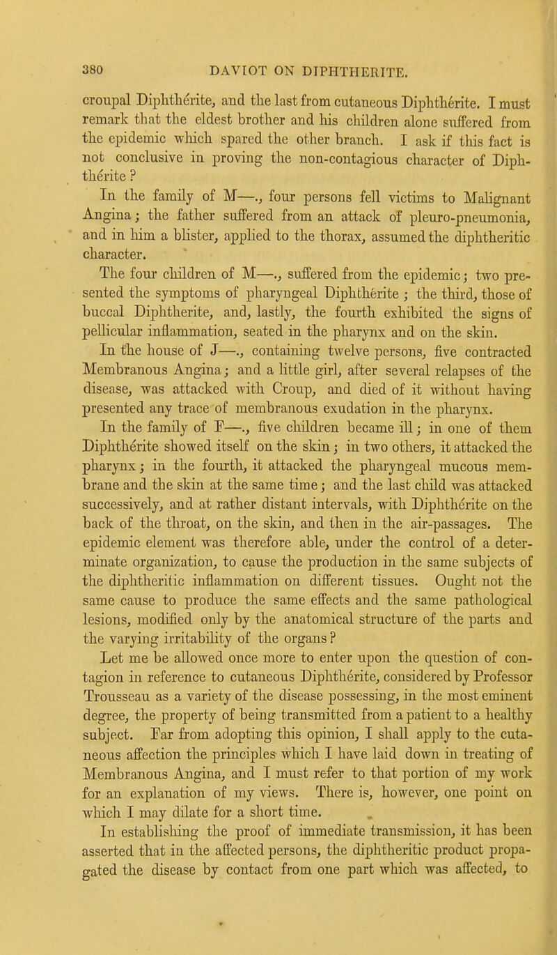 croupal Diphtherite, and the last from cutaneous Diphtherite. I must remark that the eldest brother and his children alone suffered from the epidemic which spared the other branch. I ask if this fact is not conclusive in proving the non-contagious character of Diph- therite ? In the family of M—four persons fell victims to Malignant Angina; the father suffered from an attack of pleuro-pneumonia, and in him a blister, applied to the thorax, assumed the diphtheritic character. The four children of M—., suffered from the epidemic; two pre- sented the symptoms of pharyngeal Diphtherite ; the third, those of buccal Diphtherite, and, lastly, the fourth exhibited the signs of pellicular inflammation, seated in the pharynx and on the skin. In the house of J—., containing twelve persons, five contracted Membranous Angina; and a little girl, after several relapses of the disease, was attacked with Croup, and died of it without having presented any trace of membranous exudation in the pharynx. In the family of P—., five children became ill; in one of them Diphtherite showed itself on the skin; in two others, it attacked the pharynx; in the fourth, it attacked the pharyngeal mucous mem- brane and the skin at the same time; and the last child was attacked successively, and at rather distant intervals, with Diphtherite on the back of the throat, on the skin, and then in the air-passages. The epidemic element was therefore able, under the control of a deter- minate organization, to cause the production in the same subjects of the diphtheritic inflammation on different tissues. Ought not the same cause to produce the same effects and the same pathological lesions, modified only by the anatomical structure of the parts and the varying irritability of the organs ? Let me be allowed once more to enter upon the question of con- tagion in reference to cutaneous Diphtherite, considered by Professor Trousseau as a variety of the disease possessing, in the most eminent degree, the property of being transmitted from a patient to a healthy subject. Par from adopting this opinion, I shall apply to the cuta- neous affection the principles- which I have laid down in treating of Membranous Angina, and I must refer to that portion of my work for an explanation of my views. There is, however, one point on which I may dilate for a short time. In establishing the proof of immediate transmission, it has been asserted that in the affected persons, the diphtheritic product propa- gated the disease by contact from one part which was affected, to