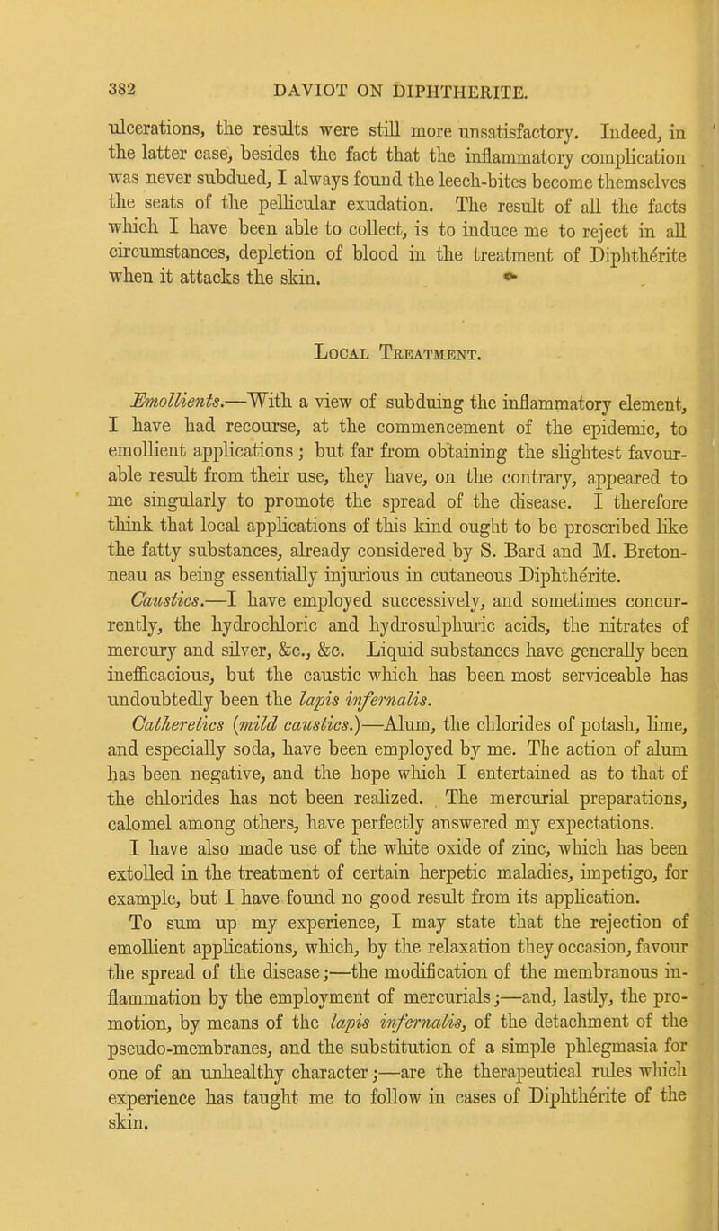 ulcerations, the results were still more unsatisfactory. Indeed, in the latter case, besides the fact that the inflammatory complication was never subdued, I always found the leech-bites become themselves the seats of the pellicular exudation. The result of all the facts winch I have been able to collect, is to induce me to reject in all circumstances, depletion of blood in the treatment of Diphtherite when it attacks the skin. « Local Tkeatment. Emollients.—With a view of subduing the inflammatory element, I have had recourse, at the commencement of the epidemic, to emollient appUcations ; but far from obtaining the slightest favour- able result from their use, they have, on the contrary, appeared to me singularly to promote the spread of the disease. I therefore think that local applications of this kind ought to be proscribed like the fatty substances, already considered by S. Bard and M. Breton- neau as being essentially injurious in cutaneous Diphtherite. Caustics.—I have employed successively, and sometimes concur- rently, the hydrochloric and hydrosulphuric acids, the nitrates of mercury and silver, &c, &c. Liquid substances have generally been inefficacious, but the caustic winch has been most serviceable has undoubtedly been the lapis infernalis. Cat/ieretics (mild caustics.)—Alum, the chlorides of potash, lime, and especially soda, have been employed by me. The action of alum has been negative, and the hope which I entertained as to that of the chlorides has not been realized. The mercurial preparations, calomel among others, have perfectly answered my expectations. I have also made use of the white oxide of zinc, which has been extolled in the treatment of certain herpetic maladies, impetigo, for example, but I have found no good result from its application. To sum up my experience, I may state that the rejection of emollient applications, which, by the relaxation they occasion, favour the spread of the disease;—the modification of the membranous in- flammation by the employment of mercurials;—and, lastly, the pro- motion, by means of the lapis infernalis, of the detachment of the pseudo-membranes, and the substitution of a simple phlegmasia for one of an unhealthy character;—are the therapeutical rules which experience has taught me to follow in cases of Diphtherite of the skin.