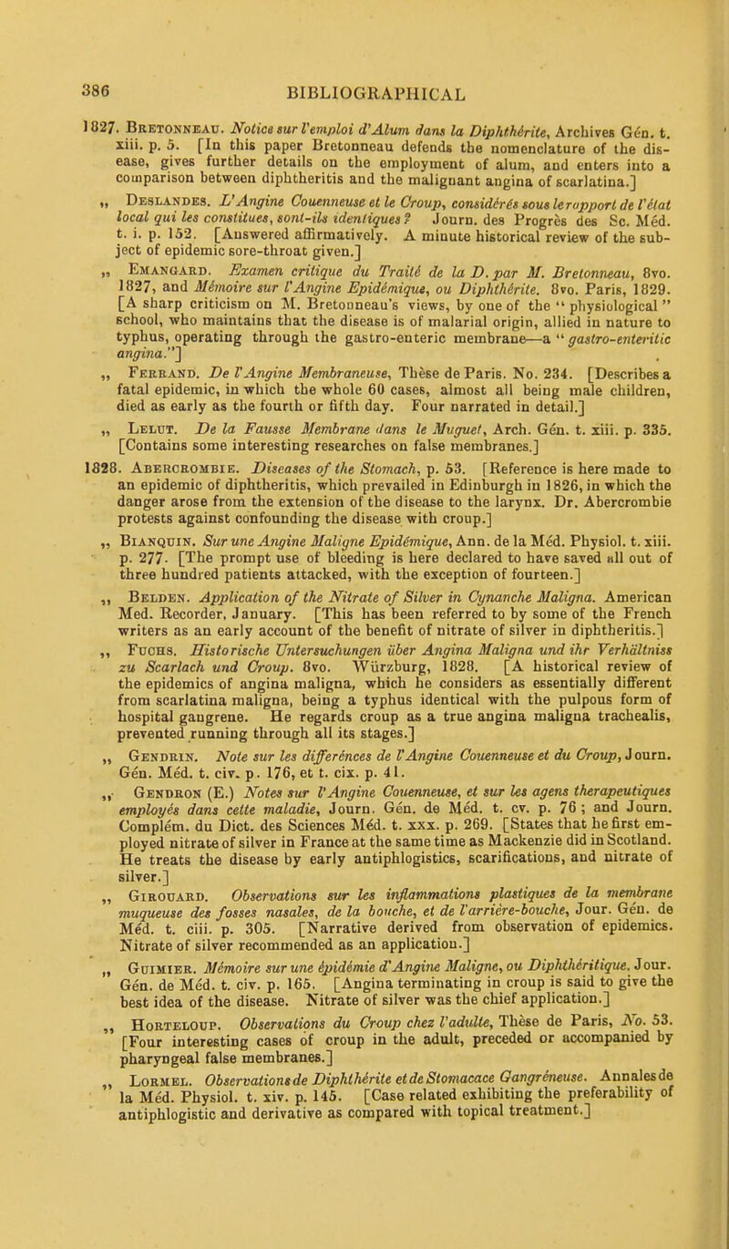 1827. Bretonneau. Notice surl'emploi d'Alum dans la DiphtMrite, Archives Gl'd. t. xiii. p. 5. [In this paper Bretonneau defends the nomenclature of the dis- ease, gives further details on the employment of alum, and enters into a comparison between diphtheritis and the malignant angina of scarlatina.] „ Deslandes. L'Angine Couenneuse et le Croup, considers sous leropportde I'elat local qui les constitues, sont-ils identiques? Journ. des Progres des Sc. Med. t. i. p. 152. [Answered affirmatively. A minute historical review of the sub- ject of epidemic sore-throat given.] „ Emanuard. Examen critique du Traite de la D. par M. Bretonneau, 8vo. 1827, and Mhnoire sur I'Angine Epiddmique, ou DiphtMrite. 8vo. Paris, 1829. [A sharp criticism on M. Bretouneau's views, by one of the  physiological  school, who maintains that the disease is of malarial origin, allied in nature to typhus, operating through the gastro-enteric membrane—a  gaslro-enteritic angina.'] „ Ferrand. De I'Angine Membraneuse, These de Paris. No. 234. [Describes a fatal epidemic, in which the whole 60 cases, almost all being male children, died as early as the fourth or fifth day. Four narrated in detail.] „ Lelut. De la Fausse Membrane dans le Muguet, Arch. Gen. t. xiii. p. 335. [Contains some interesting researches on false membranes.] 1828. Abercrombie. Diseases of the Stomach, p. 53. [Reference is here made to an epidemic of diphtheritis, which prevailed in Edinburgh in 1826, in which the danger arose from the extension of the disease to the larynx. Dr. Abercrombie protests against confounding the disease with croup.] „ Bianquin. Sur une Angine Maligne Epidimique, Ann. de la Med. Physiol, t. xiii. p. 277- [The prompt use of bleeding is here declared to have saved all out of three hundred patients attacked, with the exception of fourteen.] Belden. Application of the Nitrate of Silver in Cynanche Maligna. American Med. Recorder, January. [This has been referred to by some of the French writers as an early account of the benefit of nitrate of silver in diphtheritis.] ,, Fuchs. Historische Untersuchungen iiber Angina Maligna und ihr Verhdltniss zu Scarlach und Croup. 8vo. Wiirzburg, 1828. [A historical review of the epidemics of angina maligna, which he considers as essentially different from scarlatina maligna, being a typhus identical with the pulpous form of hospital gangrene. He regards croup as a true angina maligna trachealis, prevented running through all its stages.] „ Gendrin. Note sur les differences de VAngine Couenneuse et du Croup, J ourn. Gen. Med. t. civ. p. 176, et t. cix. p. 41. „■ Gendron (E.) Notes sur I'Angine Couenneuse, et sur les agens therapeutiques employes dans cette maladie, Journ. Gen. de Med. t. cv. p. 76 ; and Journ. Complem. du Diet, des Sciences Med. t. xxx. p. 269. [States that he first em- ployed nitrate of silver in France at the same time as Mackenzie did in Scotland. He treats the disease by early antiphlogistics, scarifications, and nitrate of silver.] „ Girouard. Observations sur les inflammations plastiques de la membrane muqueuse des fosses nasales, de la bouche, et de I'arriere-bouclie, Jour. Gen. de Med. t. ciii. p. 305. [Narrative derived from observation of epidemics. Nitrate of silver recommended as an application.] „ Guimier. Memoire sur une ipidimie d'Angine Maligne, ou Diphthcritique. J our. Gen. de Med. t. civ. p. 165. [Angina terminating in croup is said to give the best idea of the disease. Nitrate of silver was the chief application.] ,, Horteloup. Observations du Croup chez Vadulte, These de Paris, No. 53. [Four interesting cases of croup in the adult, preceded or accompanied by pharyngeal false membranes.] „ Lormel. Observations de DiphtMrite etdeStomacace Gangreneuse. Annalesde la Med. Physiol, t. xiv. p. 145. [Case related exhibiting the preferabihty of antiphlogistic and derivative as compared with topical treatment.]