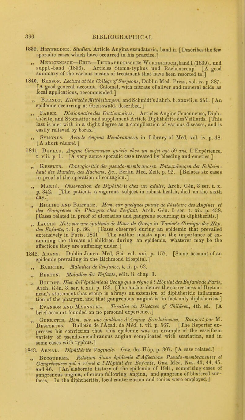 1839. Heyfelder. Studien. Article Angina exsudatoria, band ii. [Describes the few sporadic cases which have occurred in his practice.] „ Medicenisch—Chir—Therapectisciies WoiiTERBUcn.band i. (1839), und suppl.-baud (1856). Articles Stoma-typhus und Rachencroup. [A good summary of the various means of treatment that have been resorted to.] 1840. Benson. Lecture at the College of Surgeons, Dublin Med. Press, vol. iv. p. 387. [A good general account. Calomel, with nitrate of silver and mineral acids as local applications, recommended.] ,, Berndt. Klinische Mittheilungm, and Schmidt's Jahrb. b. xxxvii. s. 251. [An epidemic occurring at Greisswald, described.] ,, Fabre. Diclionnaire des Dictionnaires. Articles Angine Couenneuse, Diph- therite, and Stomatite: and supplement Article Diphtherite desVeillards. [This last is met with in a slight degree as a complication of various diseases, and is easily relieved by borax.] ,, Symonds. Article Angina Membranacea, in Library of Med. vol. iv. p. 48. [A short resume.'] 1841. Duplau. Angine Couenneuse guirie chez un sujet age 59 ans. L'Experience, t. viii. p. 1. [A very acute sporadic case treated by bleeding and emetics.] „ Kessler. Contagiosity der pseudo-membranosen Entzunduugen der Schleim- haut des Mundes, des Rachens, §c, Berlin Med. Zeit. p. 92. [Relates six cases in proof of the operation of contagion.] „ Marie. Observation de DiphiMiie chez un adulte, Arch. Gen, 3 ser. t. x. p. 342. [The patient, a vigorous subject in robust health, died on the sixth day.] „ Bjlliet and Barthez. Mem. sur quelques points del'histoire des Angines et des Gangrenes du Pharynx chez Venfant, Arch. Gen. 3 ser. t. xii. p. 438. [Cases related in proof of ulceration and gangrene occurring in diphtheritis.] ,, Taupin. Note sur une ipidimie de Maux de Gorge in Vanier's Clinique des Hop. des Enfants, t. i. p. 86. [Cases observed during an epidemic that prevailed extensively in Paris, 1841. The author insists upon the importance of ex- amining the throats of children during an epidemic, whatever may be the affections they are suffering under.] 1842. Adams. Dublin Journ. Med. Sci. vol. xxi. p. 157. [Some account of an epidemic prevailing in the Richmond Hospital.] ,, Barrier. Maladies de I'enfance, t. ii. p. 62. „ Berton. Maladies des Enfants, edit. ii. chap. 3. ,, Boudet. Hist, de I'epidcmiede Croup qui a rSgne a I'Hupilal des Enfants de Paris, Arch. Gen. 3. ser. t. xiii. p. 133. [The author denies the correctness of Breton- neau's statement that croup is always an extension of diphtheritic inflamma- tion of the pharynx, and that gangrenous angina is in fact only diphtheritis.] ,, Evanson and Maunsell. Treatise on Diseases of Children, 4th ed. [A brief account founded on no personal experience.] ,, Gueretin. Mem. sur une epidemie d'Angine Scarlatineuse. Rapport par M. Desportes. Bulletin de l'Acad. de Med. t. vii. p. 567. [The Reporter ex- presses his conviction that this epidemic was an example of the caseiform variety of pseudo-membranous angina complicated with scarlatina, and in some cases with typhus.] 1843. Arnal. Diphtherite Vaginale. Gaz. des Hop. p. 307. [A case related.] ,, Becquerel. Relation d'une epidemie dAffections Pseudo-mcmbrancuses et Gangreneuses qui a retjne a I'Hupital des Enfants, Gaz. Med. Nos. 43, 44, 45. and 46. [An elaborate history of the epidemic of 1841, comprising cases of gangrenous angina, of croup following angina, and gangrene of blistered sur- faces. In the diphtheritis, local cauterization and tonics were employed.]