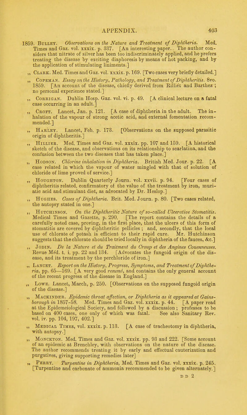 1859. Bullet. Observations on the Nature and Treatment of Diphtheria. Med. Times and Gaz. vol. xxxix. p. 337. [An interesting paper. The author con- siders that nitrate of silver has heen too indiscriminately applied, and he prefers treating the disease by exciting diaphoresis by means of hot packing, and by the application of stimulating liniments.] ,, Clark. Med. Times and Gaz. vol. xxxix. p. 169. [Two cases very briefly detailed.] „ Copeman. Essay on the History, Pathology, and Treatment of Diphtheritis. 8vo. 1859. [An account of the disease, chiefly derived from Rilliet and Barthez ; no personal experience stated.] „ Corrigan. Dublin Hosp. Gaz. vol. vi. p. 49. [A clinical lecture on a fatal case occurring in an adult.] „ Croft. Lancet, Jan. p. 121. [A case of diphtheria in the adult. The in- halation of the vapour of strong acetic acid, and external fomentation recom- mended.] „ Haklet. Lancet, Feb. p. 173. [Observations on the supposed parasitic origin of diphtheritis.] „ Hillier. Med. Times and Gaz. vol. xxxix. pp. 107 and 159. [A historical sketch of the disease, and observations on its relationship to scarlatina, and the confusion between the two diseases that has taken place.] „ Hodson. Chlorine inhalation in Diphtheria. British Med. Jour. p. 22. [A case related in which the vapour of water mingled with that of solution of chloride of lime proved of service.] „ Houghton. Dublin Quarterly Journ. vol. xxvii. p. 94. [Four cases of diphtheritis related, confirmatory of the value of the treatment by iron, muri- atic acid and stimulant diet, as advocated by Dr. Heslop.] ,, Hughes. Cases of Diphtheria. Brit. Med. Journ. p. 80. [Two cases related, the autopsy stated in one.] Hutchinson. On the Diphtheritic Nature of so-called Ulcerative Stomatitis. Medical Times and Gazette, p. 290. [The report contains the details of a carefully noted case, proving, in the first place, that the ulcers of this form of stomatitis are covered by diphtheritic pellicles ; and, secondly, that the local use of chlorate of potash is efficient to their rapid cure. Mr. Hutchinson suggests that the chlorate shouldbe tried locally in diphtheria of the fauces, &c] ,, Jodin. De la Nature et du Traitment du Croup et des Angines Couenneuses. Revue Med. t. i. pp. 22 and 134. [Advocates the fungoid origin of the dis- ease, and its treatment by the perchloride of iron.] „ Lancet. Report on the History, Progress, Symptoms, and Treatment of Diphthe- ria, pp. 65—169. [A very good resume, and contains the only general account of the recent progress of the disease in England.] „ Lowe. Lancet, March, p. 250. [Observations on the supposed fungoid origin of the disease.] „ Mackinder. Epidemic throat affection, or Diphtheria as it appeared at Gains- borough in 1857-58. Med. Times and Gaz. vol. xxxix. p. 44. [A paper read at the Epidemeiological Society, and followed by a discussion ; professes to be based on 400 cases, one only of which was fatal. See also Sanitary Rev. vol. iv. pp. 104,197, 402.] „ Medical Times, vol. xxxix. p. 113. [A case of tracheotomy in diphtheria, with autopsy.] „ Monckton. Med. Times and Gaz. vol. xxxix. pp. 93 and 222. [Some account of an epidemic at Brenchley, with observations on the nature of the disease. The author recommends treating it by early and effectual cauterization and purgatives, giving supporting remedies later] „ Perry. Turpentine in Diphtheria, Med. Times and Gaz. vol. xxxix. p. 245. [Turpentine and carbonate of ammonia recommended to be given alternately.] d d 2