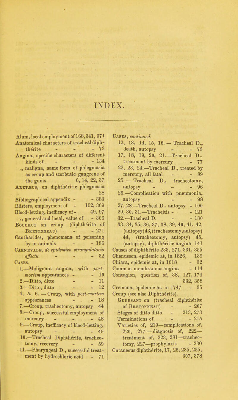 INDEX. Alum, local employment of 168,341, 371 Anatomical characters of tracheal diph- the'rite - - - 73 Angina, specific characters of different kinds of 134 „ maligna, same form of phlegmasia as croup and scorbutic gangrene of the gums 6, 14, 22, 37 Aret^eus, on diphtheritic phlegmasia 28 Bibliographical appendix - - 383 Blisters, employment of - 102, 369 Blood-letting, inefficacy of- 49, 97 „ general and local, value of - 366 Bodchut on croup (diphthe'rite of Bretonneau) - - 271 Cantharides, phenomena of poisoning by in animals - - 186 Carnevale, de epidemico strangulatorio affectu - - - 32 Cases. 1. —Malignant angina, with post- mortem appearances - - 10 2. —Ditto, ditto - - 11 3. —Ditto, ditto - - 12 4. 5, 6. — Croup, with post-mortem appearances - - 18 7. —Croup, tracheotomy, autopsy 44 8. —Croup, successful employment of mercury - - - 48 9. —Croup, inefficacy of blood-letting, autopsy - - - 49 10. —Tracheal Diphthe'rite, tracheo- tomy, recovery - - 59 11. —Pharyngeal D., successful treat- ment by hydrochloric acid - 71 Cases, continued. 12, 13, 14, 15, 16. — Tracheal D., death, autopsy - - 73 17, 18, 19, 20, 21.—Tracheal D., treatment by mercury - 77 22, 23, 24.—Tracheal D., treated by mercury, all fatal - - 89 25. — Tracheal D., tracheotomy, autopsy - - - 96 26. —Complication with pneumonia, autopsy - - - 98 27. 28.—Tracheal D., autopsy - 100 29, 30, 31.—Tracheitis - - 121 32. —Tracheal D. - - 130 33, 34, 35, 36, 37, 38, 39, 40, 41, 42, (autopsy) 43, (tracheotomy, autopsy) 44, (tracheotomy, autopsy) 45, (autopsy), diphtheritic angina 141 Causes of diphthe'rite 233, 271, 331, 355 Chenusson, epidemic at, in 1826, 139 Chiara, epidemic at, in 1618 - 32 Common membranous angina - 114 Contagion, question of, 38, 127, 174 332, 358 Cremona, epidemic at, in 1747 - 35 Croup (see also Diphtherite). Guersant on (tracheal diphtherite of Bretonneau) - - 207 Stages of ditto ditto - 213, 273 Terminations of - - 215 Varieties of, 219—complications of, 220 , 277—diagnosis of, 222— treatment of, 223, 281—tracheo- tomy, 227—prophylaxis - 230 Cutaneous diphtherite, 17, 26,235, 255, 307, 378