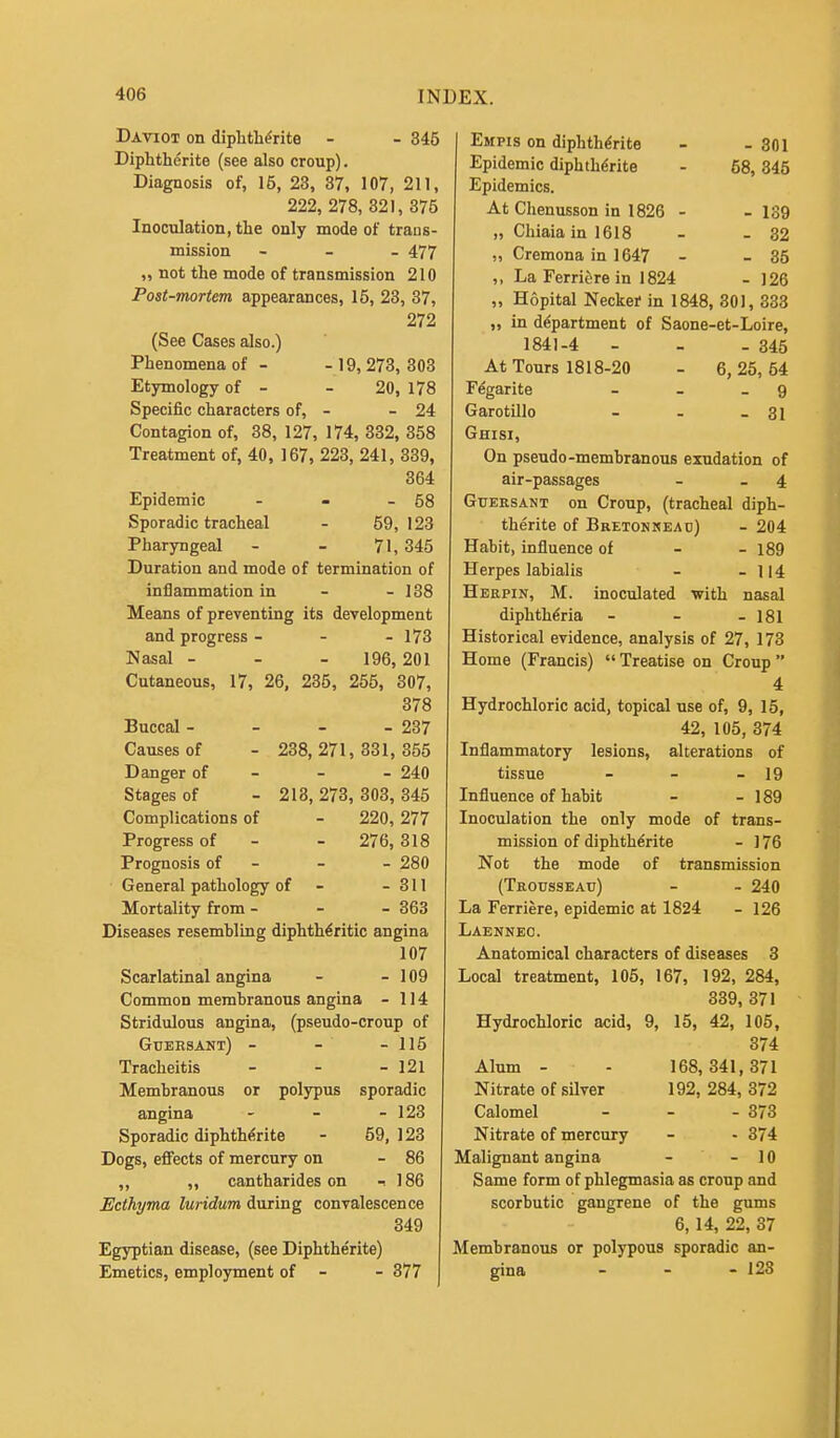 Daviot on diphtherite - - 345 Diphtherite (see also croup). Diagnosis of, 15, 23, 37, 107, 211, 222, 278, 321, 375 Inoculation, the only mode of trans- mission - 477 „ not the mode of transmission 210 Post-mortem appearances, 15, 23, 37, 272 (See Cases also.) Phenomena of - - 19, 273, 303 Etymology of - - 20, 178 Specific characters of, - - 24 Contagion of, 38, 127, 174, 332, 358 Treatment of, 40, 167, 223, 241, 339, 364 Epidemic - - - 58 Sporadic tracheal - 59,123 Pharyngeal - - 71,345 Duration and mode of termination of inflammation in - - 138 Means of preventing its development and progress - - - 173 Nasal - 196, 201 Cutaneous, 17, 26, 235, 255, 307, 378 Buccal - - - - 237 Causes of - 238, 271, 331, 355 Danger of 240 Stages of - 213, 273, 303, 345 Complications of - 220, 277 Progress of - - 276, 318 Prognosis of - - - 280 General pathology of - - 311 Mortality from - - - 363 Diseases resembling diphtheritic angina 107 Scarlatinal angina - - 109 Common membranous angina - 114 Stridulous angina, (pseudo-croup of Gueesant) - - - 115 Tracheitis - - - 121 Membranous or polypus sporadic angina - - - 123 Sporadic diphtherite - 59,123 Dogs, effects of mercury on - 86 ,, ,, cantharides on -. 186 Ecthyma luridum during convalescence 349 Egyptian disease, (see Diphtherite) Emetics, employment of - - 377 Empis on diphtherite - - 301 Epidemic diphtherite - 58,345 Epidemics. At Chenusson in 1826 - - 139 „ Chiaia in 1618 - - 32 „ Cremona in 1647 - - 35 ,, La Ferriere in 1824 - 126 „ Hopital Necker in 1848, 301, 333 „ in department of Saone-et-Loire, 1841-4 - - - 345 At Tours 1818-20 - 6, 25, 54 Fegarite - _ - 9 Garotillo - - - 31 Ghisi, On pseudo -membranous exudation of air-passages - 4 Guersant on Croup, (tracheal diph- therite of Bretonneau) - 204 Habit, influence of 189 Herpes labialis - - 114 Herpin, M. inoculated with nasal diphtheria - - - 181 Historical evidence, analysis of 27, 173 Home (Francis) Treatise on Croup 4 Hydrochloric acid, topical use of, 9, 15, 42, 105, 374 Inflammatory lesions, alterations of tissue - - - 19 Influence of habit - - 189 Inoculation the only mode of trans- mission of diphtherite - ] 76 Not the mode of transmission (Trousseau) - - 240 La Ferriere, epidemic at 1824 - 126 Laennec. Anatomical characters of diseases 3 Local treatment, 105, 167, 192, 284, 339, 371 Hydrochloric acid, 9, 15, 42, 105, 374 Alum - - 168,341,371 Nitrate of silver 192, 284, 372 Calomel - - - 373 Nitrate of mercury - - 374 Malignant angina - - 10 Same form of phlegmasia as croup and scorbutic gangrene of the gums 6, 14, 22, 87 Membranous or polypous sporadic an- gina - - - 123