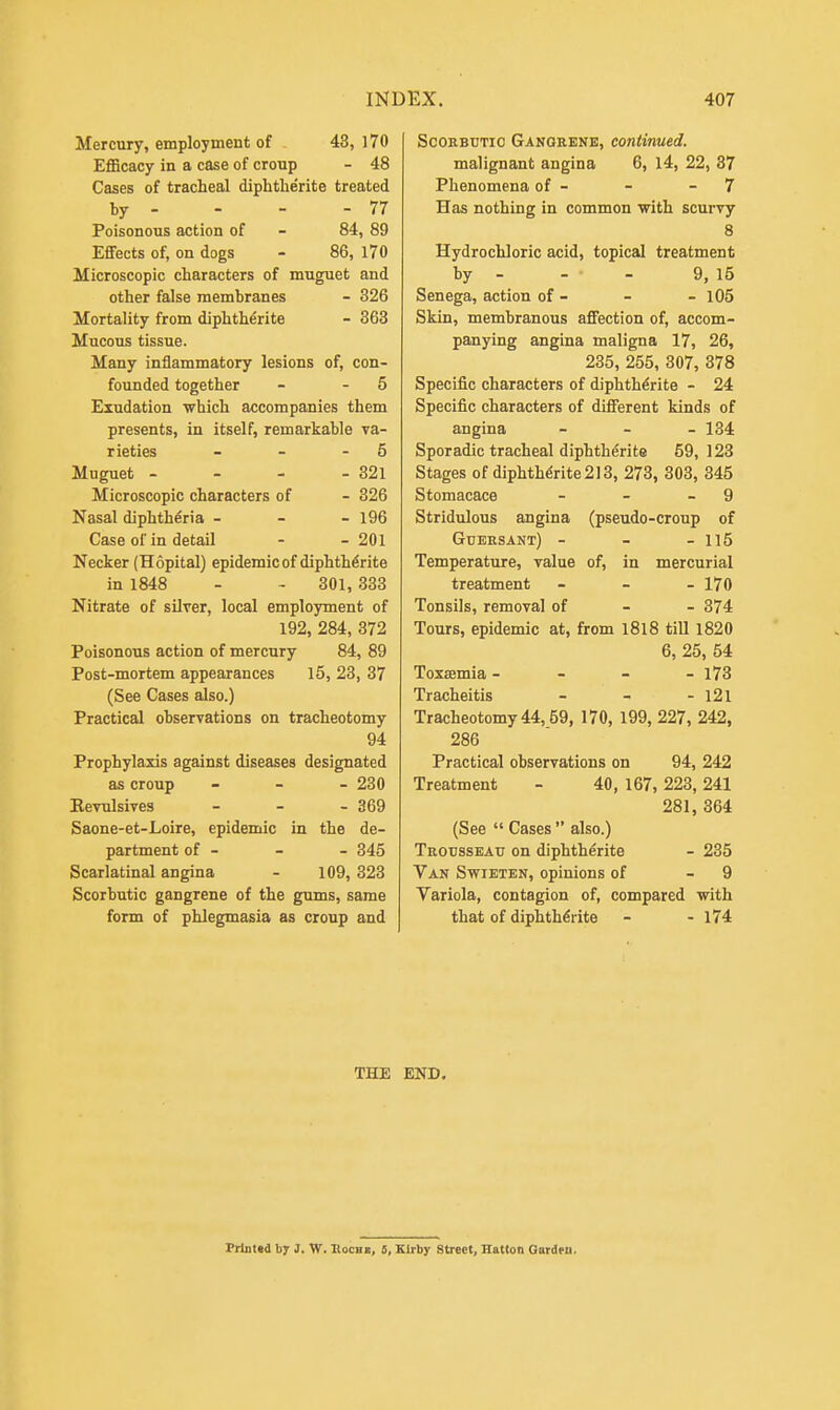 Mercury, employment of 43, 170 Efficacy in a case of croup - 48 Cases of tracheal diphtherite treated by - - ' - - 77 Poisonous action of - 84, 89 Effects of, on dogs - 86, 170 Microscopic characters of muguet and other false membranes - 326 Mortality from diphtherite - 363 Mucous tissue. Many inflammatory lesions of, con- founded together - - 5 Exudation which accompanies them presents, in itself, remarkable va- rieties - - 5 Muguet - - - - 321 Microscopic characters of - 326 Nasal diphtheria - 196 Case of in detail - - 201 Necker (Hopital) epidemic of diphtherite in 1848 - - 301, 333 Nitrate of silver, local employment of 192, 284, 372 Poisonous action of mercury 84, 89 Post-mortem appearances 15, 23, 37 (See Cases also.) Practical observations on tracheotomy 94 Prophylaxis against diseases designated as croup - - - 230 Kevulsives - - - 369 Saone-et-Loire, epidemic in the de- partment of - - - 345 Scarlatinal angina - 109, 323 Scorbutic gangrene of the gums, same form of phlegmasia as croup and Scorbutic Gangrene, continued. malignant angina 6, 14, 22, 37 Phenomena of - - 7 Has nothing in common with scurvy 8 Hydrochloric acid, topical treatment by - - • - 9, 15 Senega, action of - - - 105 Skin, membranous affection of, accom- panying angina maligna 17, 26, 235, 255, 307, 378 Specific characters of diphtherite - 24 Specific characters of different kinds of angina - 134 Sporadic tracheal diphtherite 59, 123 Stages of diphtherite 213, 273, 303, 345 Stomacace - - - 9 Stridulous angina (pseudo-croup of Guersant) - - - 115 Temperature, value of, in mercurial treatment - - - 170 Tonsils, removal of 374 Tours, epidemic at, from 1818 till 1820 6, 25, 54 Toxaemia - - - - 173 Tracheitis - - - 121 Tracheotomy 44,59, 170, 199, 227, 242, 286 Practical observations on 94, 242 Treatment - 40, 167,223,241 281, 364 (See  Cases  also.) Trousseau on diphtherite - 235 Van Swieten, opinions of - 9 Variola, contagion of, compared with that of diphtherite - - 174 THE END. Printed by J. W. Rocm, 5, Kirby Street, Hatton Gardeu.