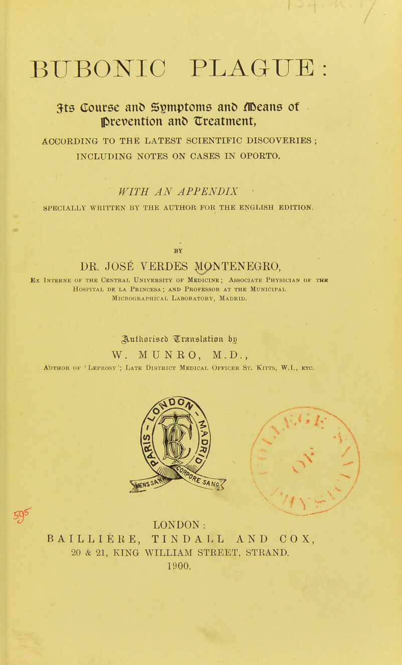 BUBONIC PLAGUE: 5t5 Course ant> Symptoms an& /IDeans of Iprevention an^ XTreatment, AOeORDTNG TO THE LATEST SCIENTIFIC DISCOVERIES ; INCLUDING NOTES ON CASES IN OPORTO. fFITH AN APPENDIX SPECIALLY WRITTKN BY THE AUTHOR FOR THE ENGLISH EDITION. Bt DR. JOS^; VEEDES ^JSTENEGRO, Ex Interne of the Central University of Medicinb; Associate Physician ot thk HO.SPITAL DE LA PriNCESA ; AND PROFESSOR AT THE MUNICIPAL MiCROCRAPHICAL LABORATORY, MADRID. W. MUNEO, M.D., AVthor of 'Xjeprosy'; Late District Medical Officer St. Kitts, W.I., etc. BAILLIEKE, TINDAl.L AND COX, 20 & 21, TvING WILLIAM STEEET, STRAND. 1900.