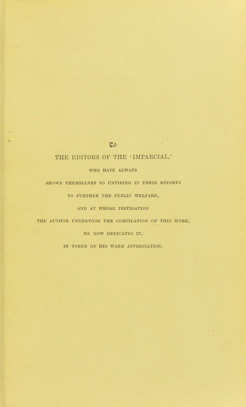 THE EDITORS OF THE ' IMPAECIAL,' WHO HAVE ALWAYS SHOWN THEMSELVES SO UNTIRING IN THEIR EFFORTS TO FURTHER THE PUBLIC WELFARE, AND AT WHOSE INSTIGATION THE AUTHOR UNDERTOOK THE COMPILATION Of THIS WORK, HE NOW DEDICATES IT, IN TOKEN OF HIS WARM APPRECIATION.