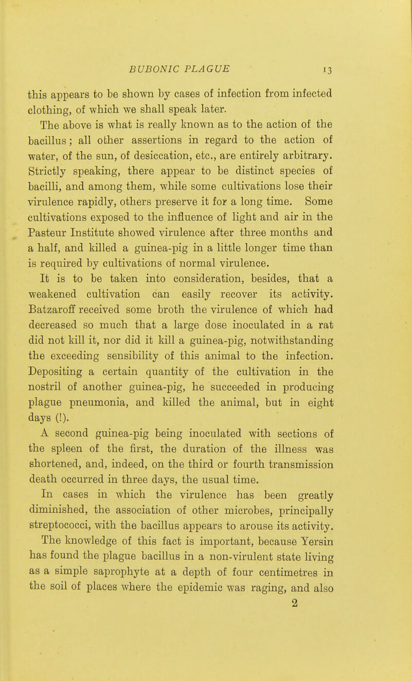 this appears to be shown by cases of infection from infected clothing, of which we shall speak later. The above is what is really known as to the action of the bacillus; all other assertions in regard to the action of water, of the sun, of desiccation, etc., are entirely arbitrary. Strictly speaking, there appear to be distinct species of bacilli, and among them, while some cultivations lose their virulence rapidly, others preserve it for a long time. Some cultivations exposed to the influence of light and air in the Pasteur Institute showed virulence after three months and a half, and killed a guinea-pig in a little longer time than is required by cultivations of normal virulence. It is to be taken into consideration, besides, that a weakened cultivation can easily recover its activity. Batzaroff received some broth the virulence of which had decreased so much that a large dose inoculated in a rat did not kill it, nor did it kill a guinea-pig, notwithstanding the exceeding sensibility of this animal to the infection. Depositing a certain quantity of the cultivation in the nostril of another guinea-pig, he succeeded in producing plague pneumonia, and killed the animal, but in eight days (!). A second guinea-pig being inoculated with sections of the spleen of the first, the duration of the illness was shortened, and, indeed, on the third or fourth transmission death occurred in three days, the usual time. In cases in which the virulence has been greatly diminished, the association of other microbes, principally streptococci, with the bacillus appears to arouse its activity. The knowledge of this fact is important, because Yersin has found the plague bacillus in a non-virulent state living as a simple saprophyte at a depth of four centimetres in the soil of places where the epidemic was raging, and also 2