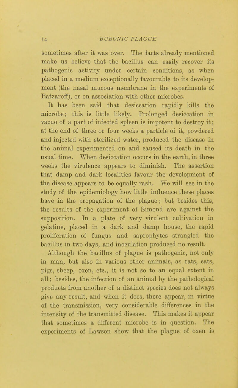 sometimes after it was over. The facts already mentioned make us believe that the bacillus can easily recover its pathogenic activity under certain conditions, as when placed in a medium exceptionally favourable to its develop- ment (the nasal mucous membrane in the experiments of Batzaroff), or on association with other microbes. It has been said that desiccation rapidly kills the microbe; this is little likely. Prolonged desiccation in vacuo of a part of infected spleen is impotent to destroy it; at the end of three or four weeks a particle of it, powdered and injected with sterilized water, produced the disease in the animal experimented on and caused its death in the usual time. When desiccation occurs in the earth, in three weeks the virulence appears to diminish. The assertion that damp and dark localities favour the development of the disease appears to be equally rash. We will see in the study of the epidemiology how little influence these places have in the propagation of the plague ; but besides this, the results of the experiment of Simond are against the supposition. In a plate of very virulent cultivation in gelatine, placed in a dark and damp house, the rapid proliferation of fungus and saprophytes strangled the bacillus in two days, and inoculation produced no result. Although the bacillus of plague is pathogenic, not only in man, but also in various other animals, as rats, cats, pigs, sheep, oxen, etc., it is not so to an equal extent in all; besides, the infection of an animal by the pathological products from another of a distinct species does not always give any result, and when it does, there appear, in virtue of the transmission, very considerable differences in the intensity of the transmitted disease. This makes it appear that sometimes a different microbe is in question. The experiments of Lawson show that the plague of oxen is