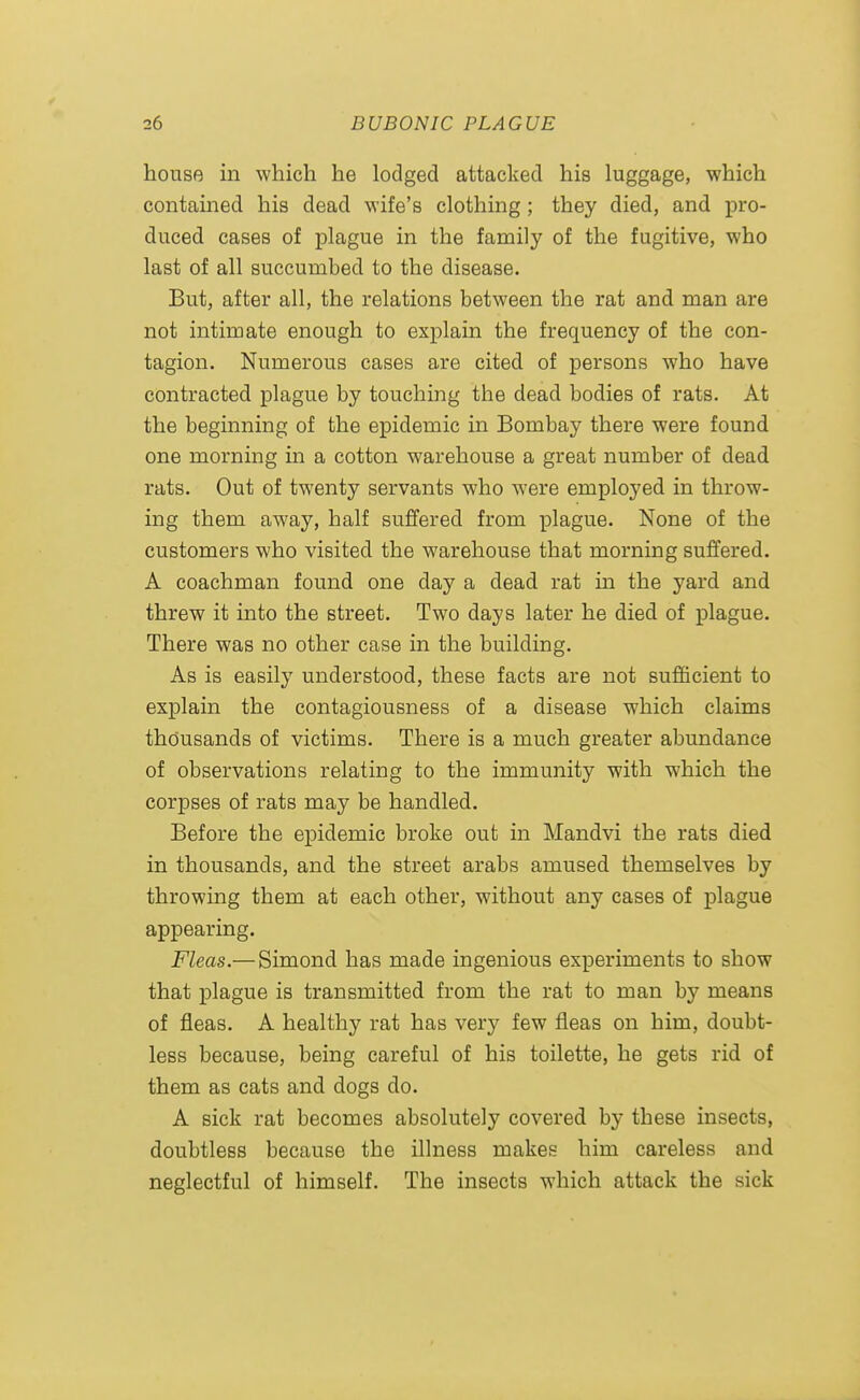 house in which he lodged attacked his luggage, which contained his dead wife's clothing; they died, and pro- duced cases of plague in the family of the fugitive, who last of all succumbed to the disease. But, after all, the relations between the rat and man are not intimate enough to explain the frequency of the con- tagion. Numerous cases are cited of persons who have contracted plague by touching the dead bodies of rats. At the beginning of the epidemic in Bombay there were found one morning in a cotton warehouse a great number of dead rats. Out of twenty servants who were employed in throw- ing them away, half suffered from plague. None of the customers who visited the warehouse that morning suffered. A coachman found one day a dead rat in the yard and threw it into the street. Two days later he died of plague. There was no other case in the building. As is easily understood, these facts are not sufficient to explain the contagiousness of a disease which claims thousands of victims. There is a much greater abundance of observations relating to the immunity with which the corpses of rats may be handled. Before the epidemic broke out in Mandvi the rats died in thousands, and the street arabs amused themselves by throwing them at each other, without any cases of plague appearing. Fleas.— Simond has made ingenious experiments to show that plague is transmitted from the rat to man by means of fleas. A healthy rat has very few fleas on him, doubt- less because, being careful of his toilette, he gets rid of them as cats and dogs do. A sick rat becomes absolutely covered by these insects, doubtless because the illness makes him careless and neglectful of himself. The insects which attack the sick