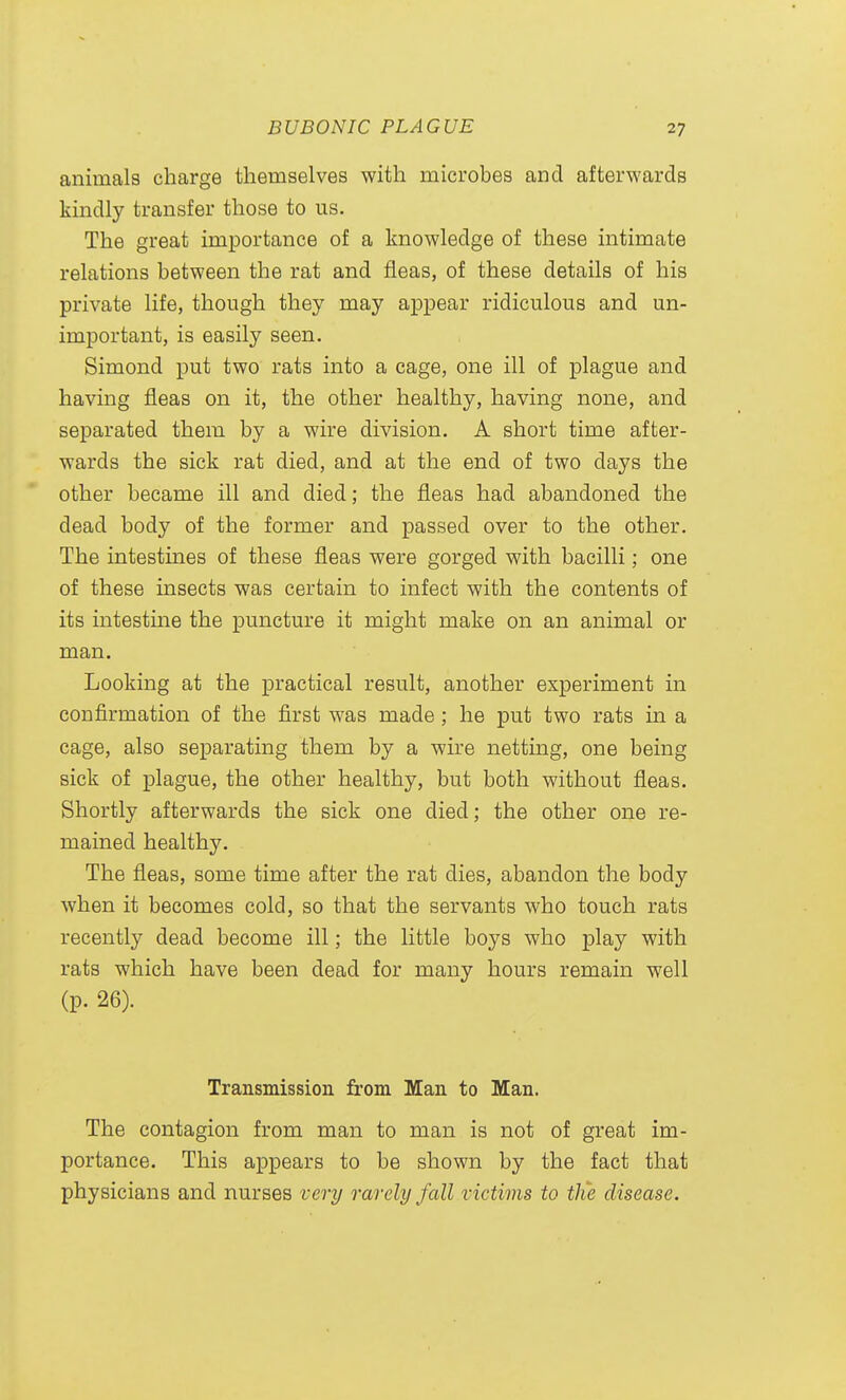 animals charge themselves with microbes and afterwards kindly transfer those to us. The great importance of a knowledge of these intimate relations between the rat and fleas, of these details of his private life, though they may appear ridiculous and un- important, is easily seen. Simond put two rats into a cage, one ill of plague and having fleas on it, the other healthy, having none, and separated them by a wire division. A short time after- wards the sick rat died, and at the end of two days the other became ill and died; the fleas had abandoned the dead body of the former and passed over to the other. The intestines of these fleas were gorged with bacilli; one of these insects was certain to infect with the contents of its intestme the puncture it might make on an animal or man. Looking at the practical result, another experiment in confirmation of the first was made ; he put two rats in a cage, also separating them by a wire netting, one being sick of plague, the other healthy, but both without fleas. Shortly afterwards the sick one died; the other one re- mained healthy. The fleas, some time after the rat dies, abandon the body when it becomes cold, so that the servants who touch rats recently dead become ill; the little boys who play with rats which have been dead for many hours remain well (p. 26). Transmission from Man to Man. The contagion from man to man is not of great im- portance. This appears to be shown by the fact that physicians and nurses very rarely fall victims to the disease.