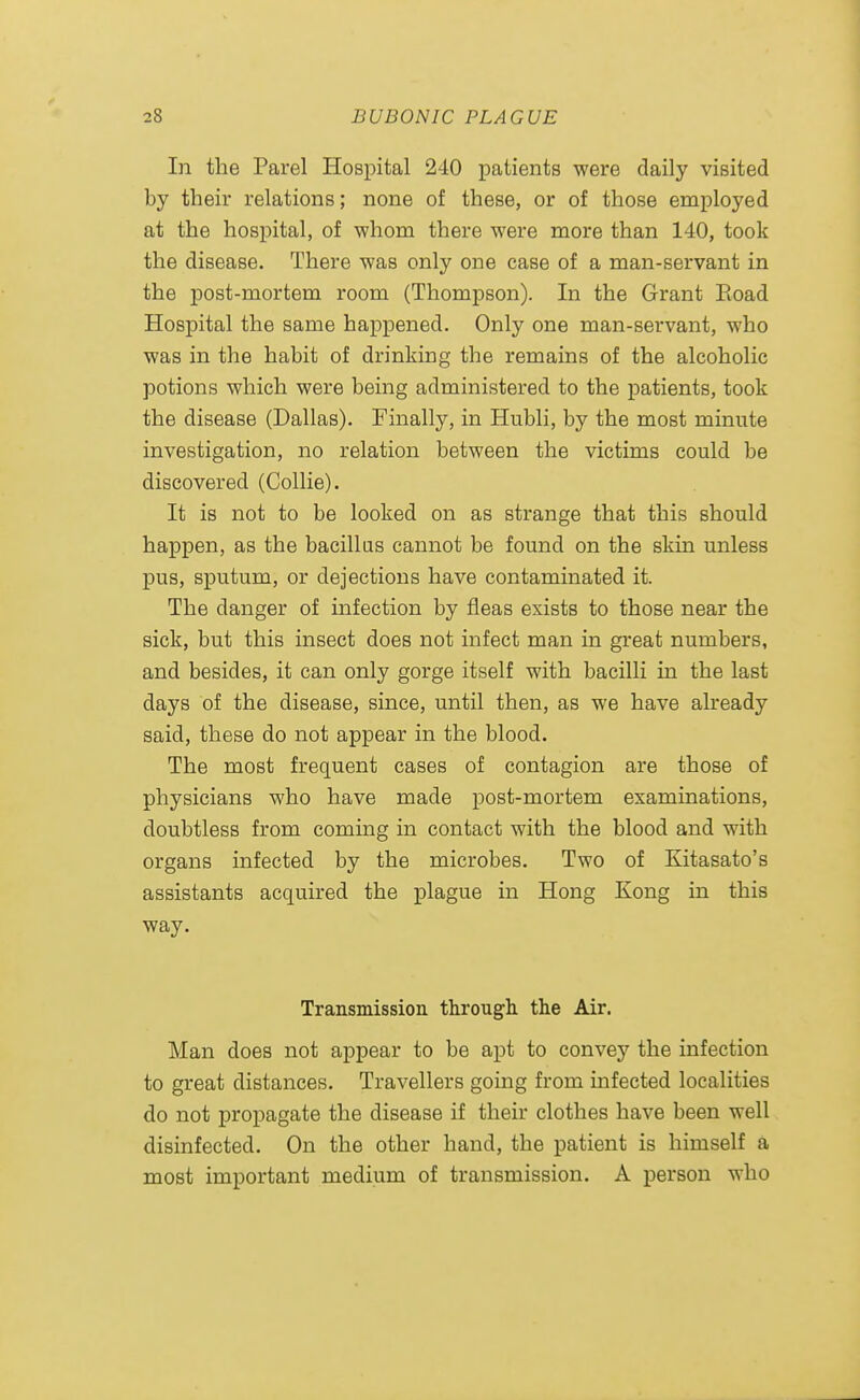In the Parel Hospital 240 patients were daily visited by their relations; none of these, or of those employed at the hospital, of whom there were more than 140, took the disease. There was only one case of a man-servant in the post-mortem room (Thompson). In the Grant Eoad Hospital the same happened. Only one man-servant, who was in the habit of drinking the remains of the alcoholic potions which were being administered to the patients, took the disease (Dallas). Finally, in Hubli, by the most minute investigation, no relation between the victims could be discovered (Collie). It is not to be looked on as strange that this should happen, as the bacillus cannot be found on the skin unless pus, sputum, or dejections have contaminated it. The danger of infection by fleas exists to those near the sick, but this insect does not infect man in great numbers, and besides, it can only gorge itself with bacilli in the last days of the disease, since, until then, as we have already said, these do not appear in the blood. The most frequent cases of contagion are those of physicians who have made post-mortem examinations, doubtless from coming in contact with the blood and with organs infected by the microbes. Two of Kitasato's assistants acquired the plague in Hong Kong in this way. Transmissioa through the Air. Man does not appear to be apt to convey the infection to great distances. Travellers going from infected localities do not propagate the disease if their clothes have been well disinfected. On the other hand, the patient is himself a most important medium of transmission. A person who