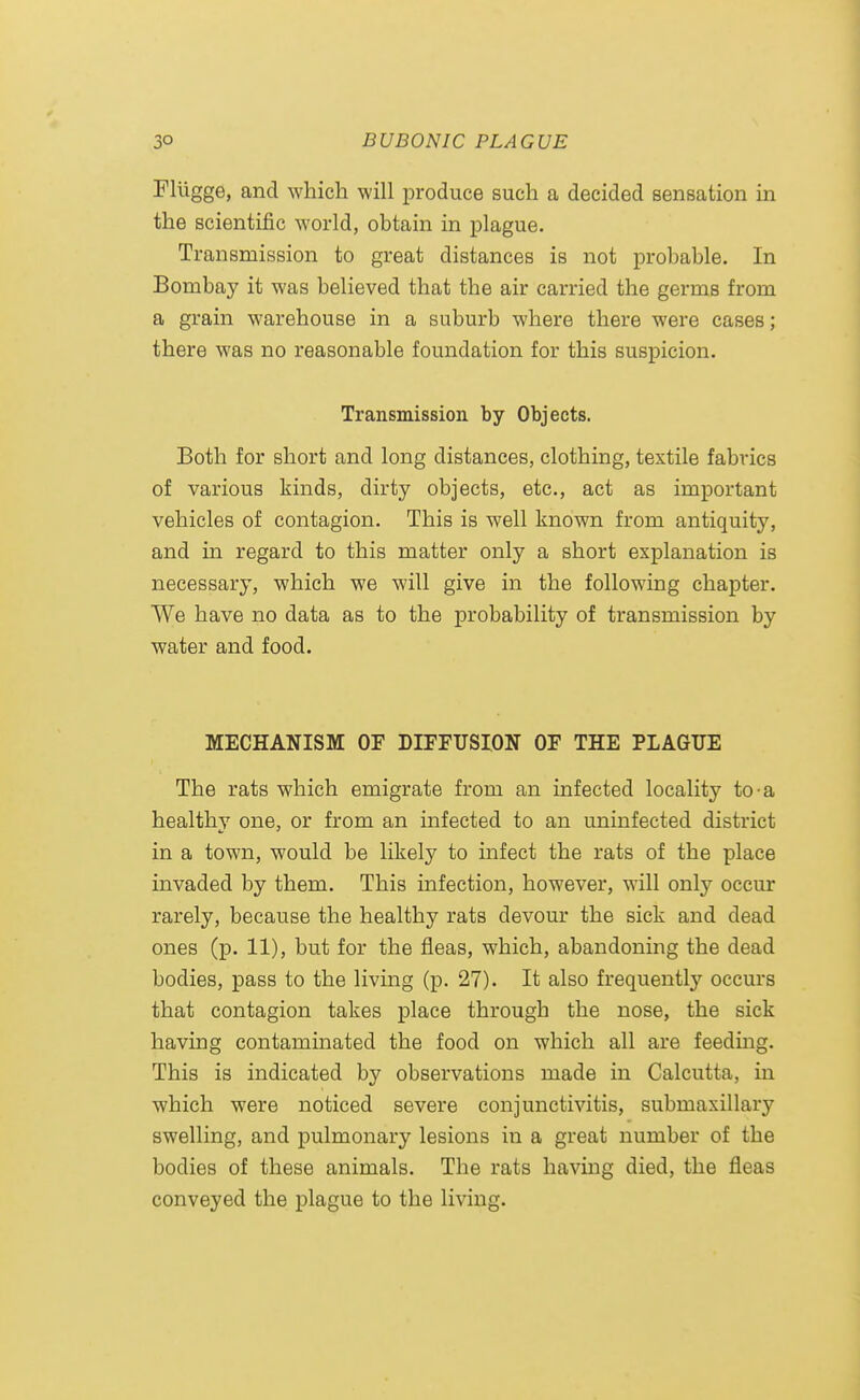 Flilgge, and which will produce such a decided sensation in the scientific world, obtain in plague. Transmission to great distances is not probable. In Bombay it was believed that the air carried the germs from a grain warehouse in a suburb where there were cases ; there was no reasonable foundation for this suspicion. Transmission by Objects. Both for short and long distances, clothing, textile fabrics of various kinds, dirty objects, etc., act as important vehicles of contagion. This is well known from antiquity, and in regard to this matter only a short explanation is necessary, which we will give in the following chapter. We have no data as to the probability of transmission by water and food. MECHANISM OF DIFFUSION OF THE PLAGUE The rats which emigrate from an infected locality to a healthy one, or from an infected to an uninfected district in a town, would be likely to infect the rats of the place invaded by them. This infection, however, will only occur rarely, because the healthy rats devour the sick and dead ones (p. 11), but for the fleas, which, abandoning the dead bodies, pass to the living (p. 27). It also frequently occurs that contagion takes place through the nose, the sick having contaminated the food on which all are feeding. This is indicated by observations made in Calcutta, in which were noticed severe conjunctivitis, submaxillary swelling, and pulmonary lesions in a great number of the bodies of these animals. The rats having died, the fleas conveyed the plague to the living.