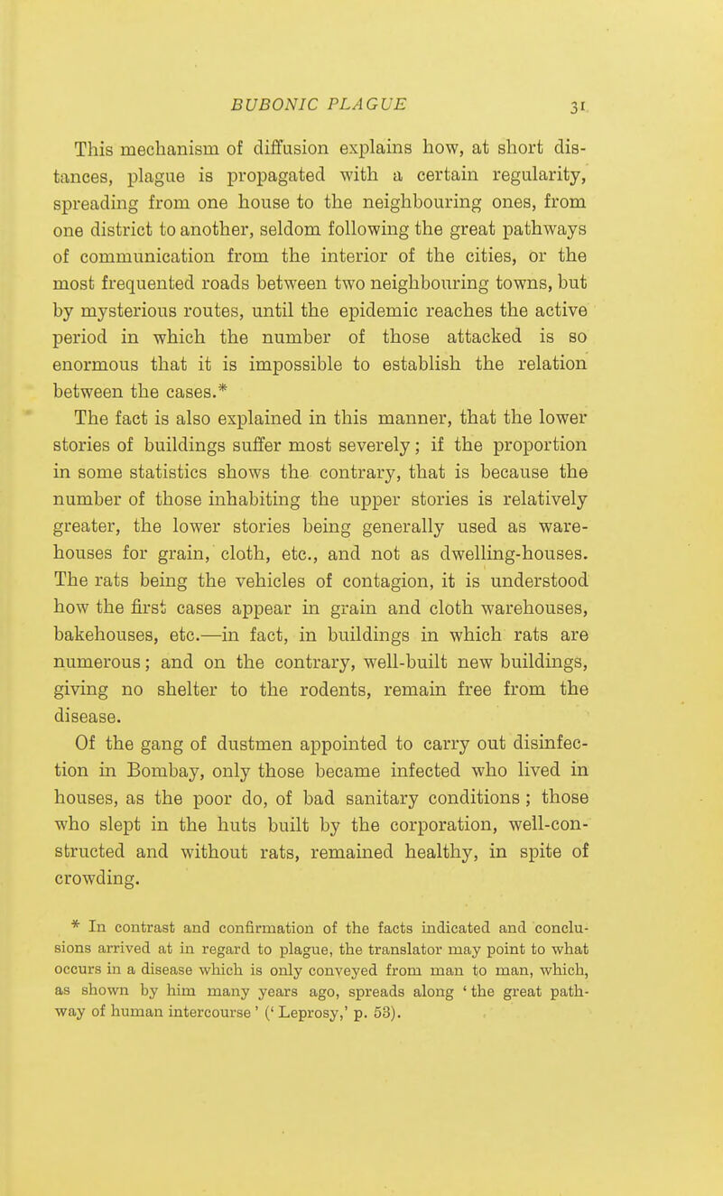 This mechanism of diffusion exj)lains how, at short dis- tances, plague is propagated with a certain regularity, spreading from one house to the neighbouring ones, from one district to another, seldom following the great pathways of communication from the interior of the cities, or the most frequented roads between two neighbouring towns, but by mysterious routes, until the epidemic reaches the active period in which the number of those attacked is so enormous that it is impossible to establish the relation between the cases.* The fact is also explained in this manner, that the lower stories of buildings suffer most severely; if the proportion in some statistics shows the contrary, that is because the number of those inhabiting the upper stories is relatively greater, the lower stories being generally used as ware- houses for grain, cloth, etc., and not as dwelling-houses. The rats being the vehicles of contagion, it is understood how the first cases appear in grain and cloth warehouses, bakehouses, etc.—in fact, in buildings in which rats are numerous; and on the contrary, well-built new buildings, giving no shelter to the rodents, remain free from the disease. Of the gang of dustmen appointed to carry out disinfec- tion in Bombay, only those became infected who lived in houses, as the poor do, of bad sanitary conditions; those who slept in the huts built by the corporation, well-con- structed and without rats, remained healthy, in spite of crowding. * In contrast and confirmation of the facts indicated and conclu- sions arrived at in regard to plague, the translator may point to what occurs in a disease which is only conveyed from man to man, which, as shown by him many years ago, spreads along ' the great path- way of human intercourse ' (' Leprosy,' p. 53).