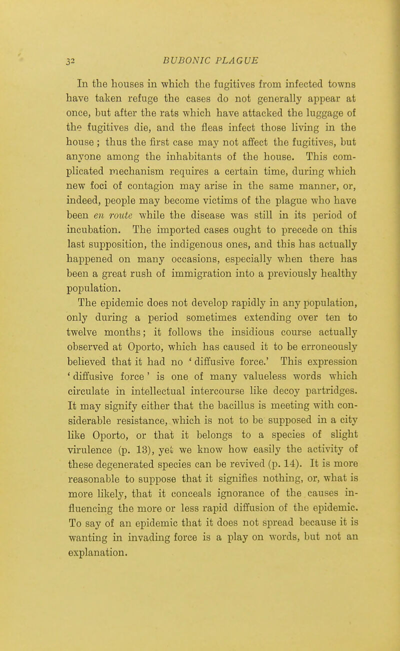 In the houses in which the fugitives from infected towns have taken refuge the cases do not generally appear at once, but after the rats which have attacked the luggage of the fugitives die, and the fleas infect those living in the house ; thus the first case may not affect the fugitives, but anyone among the inhabitants of the house. This com- plicated mechanism requires a certain time, during which new foci of contagion may arise in the same manner, or, indeed, people may become victims of the plague who have been en route while the disease was still in its period of incubation. The imported cases ought to precede on this last supposition, the indigenous ones, and this has actually happened on many occasions, especially when there has been a great rush of immigration into a previously healthy population. The epidemic does not develop rapidly in any population, only during a period sometimes extending over ten to twelve months; it follows the insidious course actually observed at Oporto, which has caused it to be erroneously believed that it had no ' diffusive force.' This expression * diffusive force' is one of many valueless words which circulate in intellectual intercourse like decoy partridges. It may signify either that the bacillus is meeting with con- siderable resistance, which is not to be supposed in a city like Oporto, or that it belongs to a species of slight virulence (p. 13), yet we know how easily the activity of these degenerated species can be revived (p. 14). It is more reasonable to suppose that it signifies nothing, or, what is more likely, that it conceals ignorance of the causes in- fluencing the more or less rapid diffusion of the epidemic. To say of an epidemic that it does not spread because it is wanting in invading force is a play on words, but not an explanation.