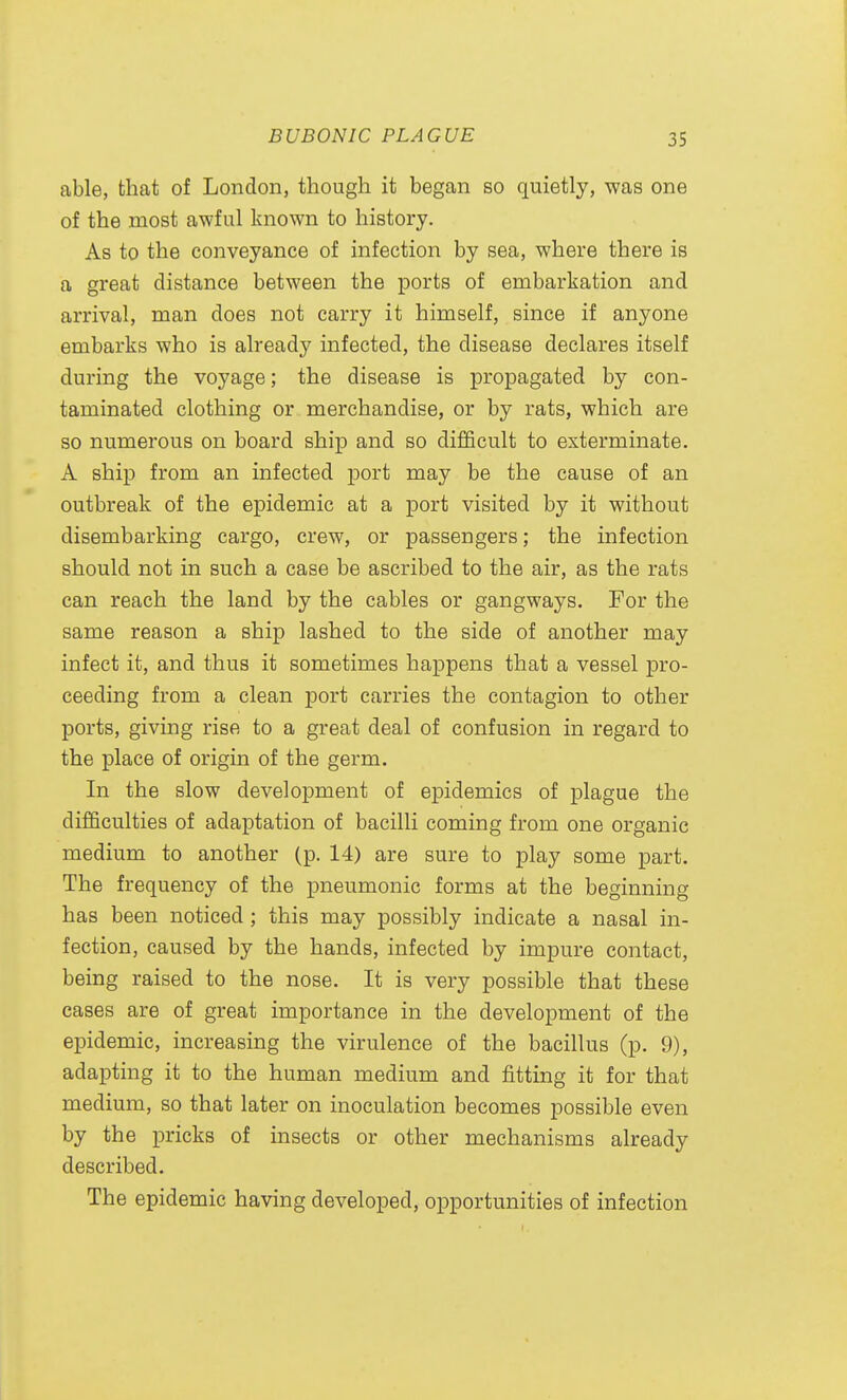 able, that of London, though it began so quietly, was one of the most awful known to history. As to the conveyance of infection by sea, where there is a great distance between the ports of embarkation and arrival, man does not carry it himself, since if anyone embarks who is already infected, the disease declares itself during the voyage; the disease is propagated by con- taminated clothing or merchandise, or by rats, which are so numerous on board ship and so difficult to exterminate. A ship from an infected port may be the cause of an outbreak of the epidemic at a port visited by it without disembarking cargo, crew, or passengers; the infection should not in such a case be ascribed to the air, as the rats can reach the land by the cables or gangways. For the same reason a ship lashed to the side of another may infect it, and thus it sometimes happens that a vessel pro- ceeding from a clean port carries the contagion to other ports, giving rise to a great deal of confusion in regard to the place of origin of the germ. In the slow development of epidemics of plague the difficulties of adaptation of bacilli coming from one organic medium to another (p. 14) are sure to play some part. The frequency of the pneumonic forms at the beginning has been noticed ; this may possibly indicate a nasal in- fection, caused by the hands, infected by impure contact, being raised to the nose. It is very possible that these cases are of great importance in the development of the epidemic, increasing the virulence of the bacillus (p. 9), adapting it to the human medium and fitting it for that medium, so that later on inoculation becomes possible even by the pricks of insects or other mechanisms already described. The epidemic having developed, opportunities of infection