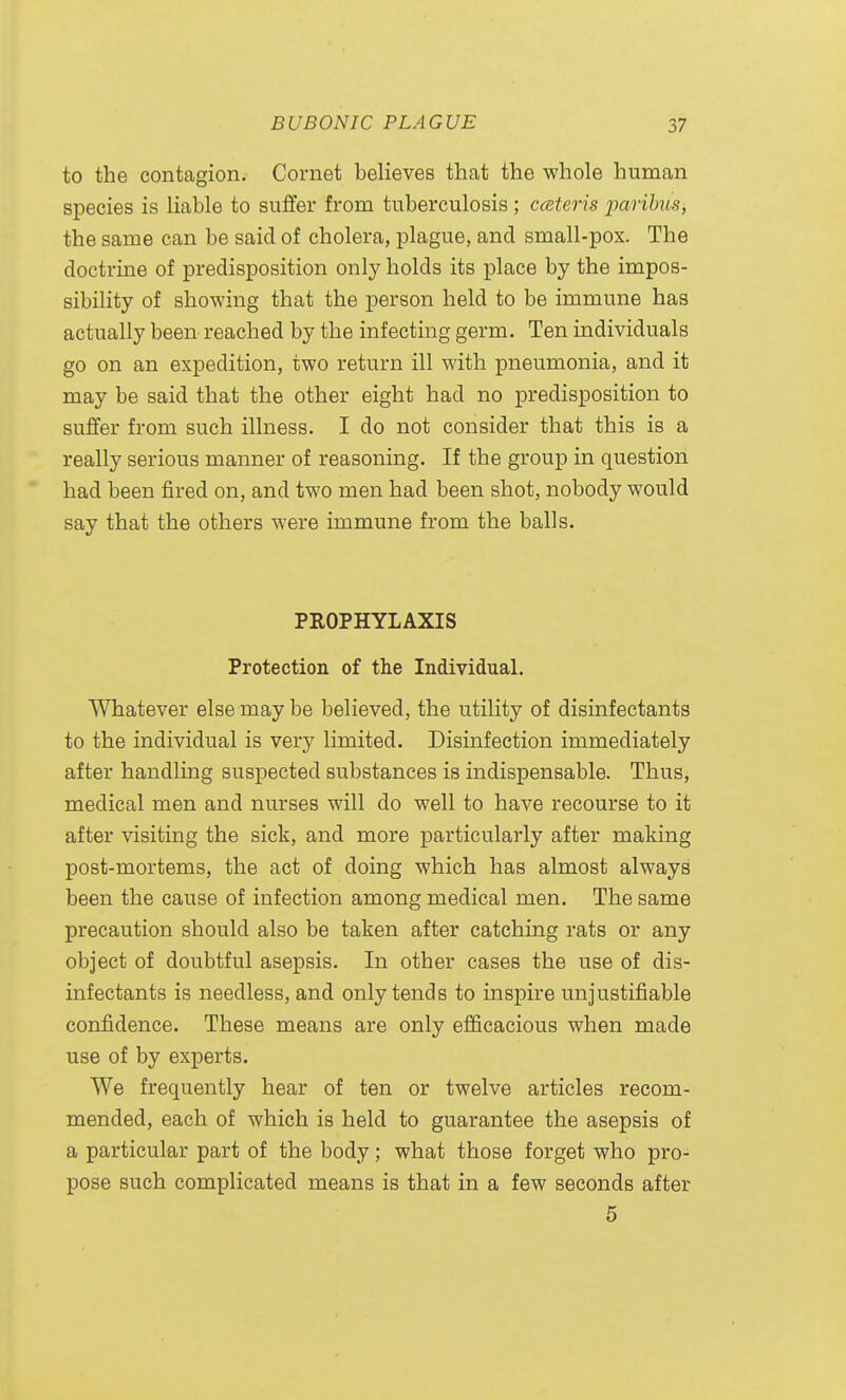 to the contagion. Cornet believes that the whole human species is liable to suffer from tuberculosis; cceteris jjcirihus, the same can be said of cholera, plague, and small-pox. The doctrine of predisposition only holds its place by the impos- sibility of showing that the person held to be immune has actually been reached by the infecting germ. Ten individuals go on an expedition, two return ill with pneumonia, and it may be said that the other eight had no predisposition to suffer from such illness. I do not consider that this is a really serious manner of reasoning. If the group in question had been fired on, and two men had been shot, nobody would say that the others were immune from the balls. PROPHYLAXIS Protection of the Individual. Whatever else may be believed, the utility of disinfectants to the individual is very limited. Disinfection immediately after handling suspected substances is indispensable. Thus, medical men and nurses will do well to have recourse to it after visiting the sick, and more particularly after making post-mortems, the act of doing which has almost always been the cause of infection among medical men. The same precaution should also be taken after catching rats or any object of doubtful asepsis. In other cases the use of dis- infectants is needless, and only tends to inspire unjustifiable confidence. These means are only efficacious when made use of by experts. We frequently hear of ten or twelve articles recom- mended, each of which is held to guarantee the asepsis of a particular part of the body; what those forget who pro- pose such complicated means is that in a few seconds after 5