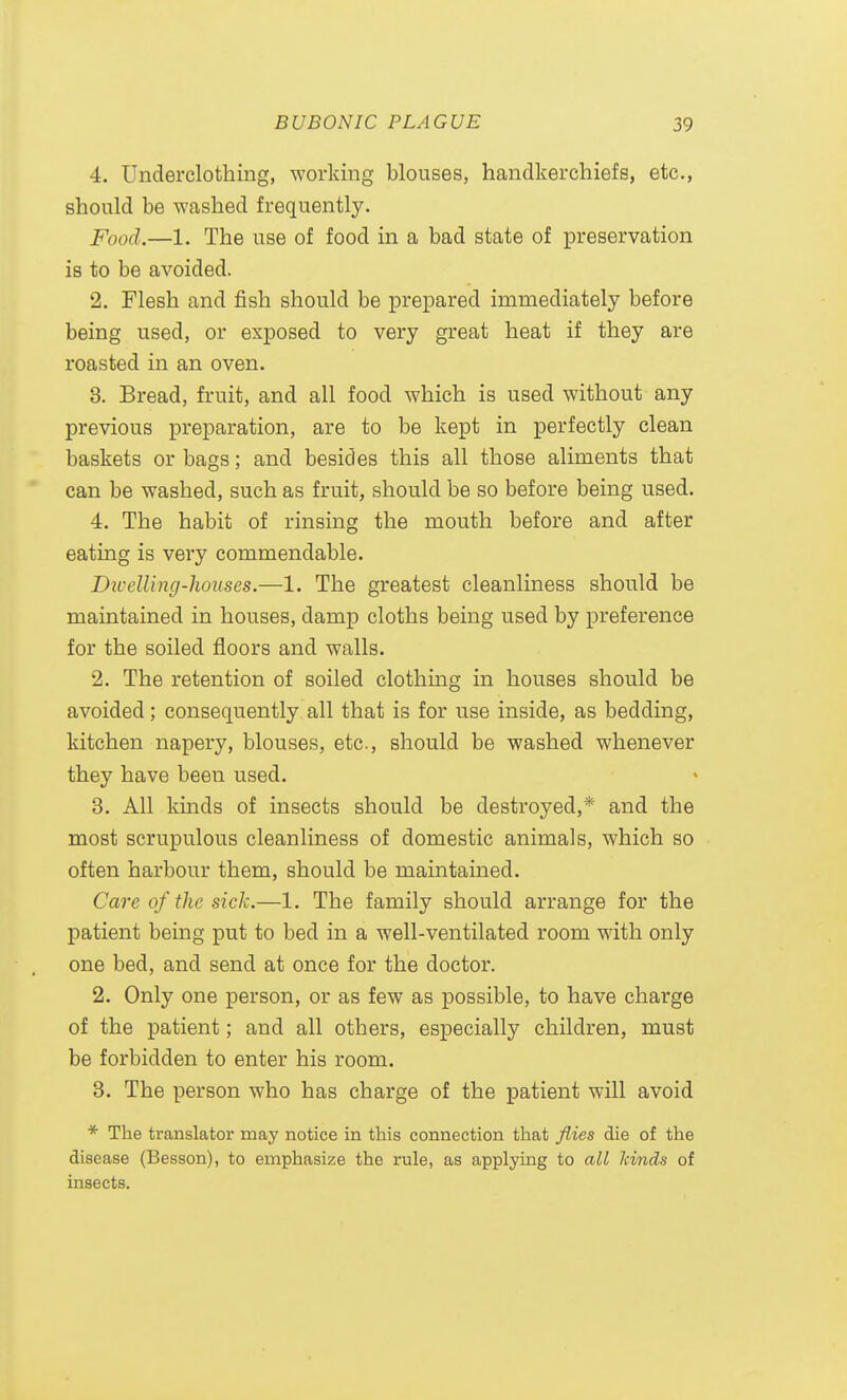 4. Underclothing, working blouses, handkerchiefs, etc., should be washed frequently. Food.—1. The use of food in a bad state of preservation is to be avoided. 2. Flesh and fish should be prepared immediately before being used, or exposed to very great heat if they are roasted in an oven. 3. Bread, fruit, and all food which is used without any previous preparation, are to be kept in perfectly clean baskets or bags; and besides this all those aliments that can be washed, such as fruit, should be so before being used. 4. The habit of rinsing the mouth before and after eating is very commendable. Divelling-houses.—1. The greatest cleanliness should be maintained in houses, damp cloths being used by preference for the soiled floors and walls. 2. The retention of soiled clothing in houses should be avoided; consequently all that is for use inside, as bedding, kitchen napery, blouses, etc., should be washed whenever they have been used. 3. All kinds of insects should be destroyed,* and the most scrupulous cleanliness of domestic animals, which so often harbour them, should be maintained. Care of the sick.—1. The family should arrange for the patient being put to bed in a well-ventilated room with only one bed, and send at once for the doctor. 2. Only one person, or as few as possible, to have charge of the patient; and all others, especially children, must be forbidden to enter his room. 3. The person who has charge of the patient will avoid * The translator may notice in this connection that Jiies die of the disease (Besson), to emphasize the rule, as applying to all kinds of insects.