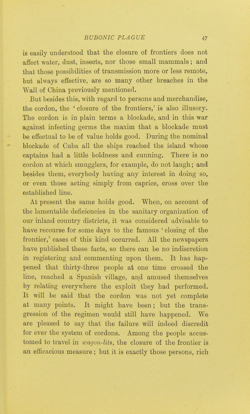 is easily understood that the closure of frontiers does not affect water, dust, insects, nor those small mammals; and that those possibilities of transmission more or less remote, but always effective, are so many other breaches in the Wall of China previously mentioned. But besides this, with regard to persons and merchandise, the cordon, the ' closure of the frontiers,' is also illusory. The cordon is in plain terms a blockade, and in this war against infecting germs the maxim that a blockade must be effectual to be of value holds good. During the nominal blockade of Cuba all the ships reached the island whose captains had a little boldness and cunning. There is no cordon at which smugglers, for example, do not laugh; and besides them, everybody having any interest in doing so, or even those acting simply from caprice, cross over the established line. At present the same holds good. When, on account of the lamentable deficiencies in the sanitary organization of our inland country districts, it was considered advisable to have recourse for some days to the famous ' closing of the frontier,' cases of this kind occurred. All the newspapers have published these facts, so there can be no indiscretion in registering and commenting upon them. It has hap- pened that thirty-three people at one time crossed the line, reached a Spanish village, and amused themselves by relating everywhere the exploit they had performed. It will be said that the cordon was not yet complete at many points. It might have been; but the trans- gression of the regimen would still have happened. We are pleased to say that the failure will indeed discredit for ever the system of cordons. Among the people accus- tomed to travel in ivagon-lits, the closure of the frontier is an efficacious measure ; but it is exactly those persons, rich