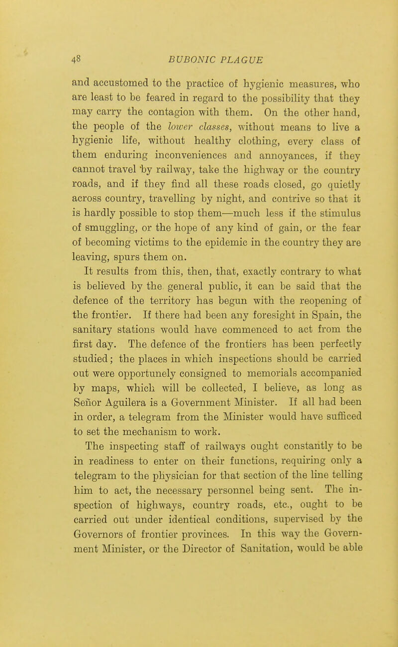 and accustomed to the practice of hygienic measures, who are least to be feared in regard to the possibiHty that they may carry the contagion with them. On the other hand, the people of the loiver classes, without means to live a hygienic life, without healthy clothing, every class of them enduring inconveniences and annoyances, if they cannot travel 'by railway, take the highway or the country roads, and if they find all these roads closed, go quietly across country, travelling by night, and contrive so that it is hardly possible to stop them—much less if the stimulus of smuggling, or the hope of any kind of gain, or the fear of becoming victims to the epidemic in the country they are leaving, spurs them on. It results from this, then, that, exactly contrary to what is believed by the general public, it can be said that the defence of the territory has begun with the reopening of the frontier. If there had been any foresight in Spain, the sanitary stations would have commenced to act from the first day. The defence of the frontiers has been perfectly studied; the places in which inspections should be carried out were opportunely consigned to memorials accompanied by maps, which will be collected, I believe, as long as Seuor Aguilera is a Government Minister. If all had been in order, a telegram from the Minister would have sufficed to set the mechanism to work. The inspecting staff of railways ought constantly to be in readiness to enter on their functions, requiring only a telegram to the physician for that section of the line telling him to act, the necessary personnel being sent. The in- spection of highways, country roads, etc., ought to be carried out under identical conditions, supervised by the Governors of frontier provinces. In this way the Govern- ment Minister, or the Director of Sanitation, would be able