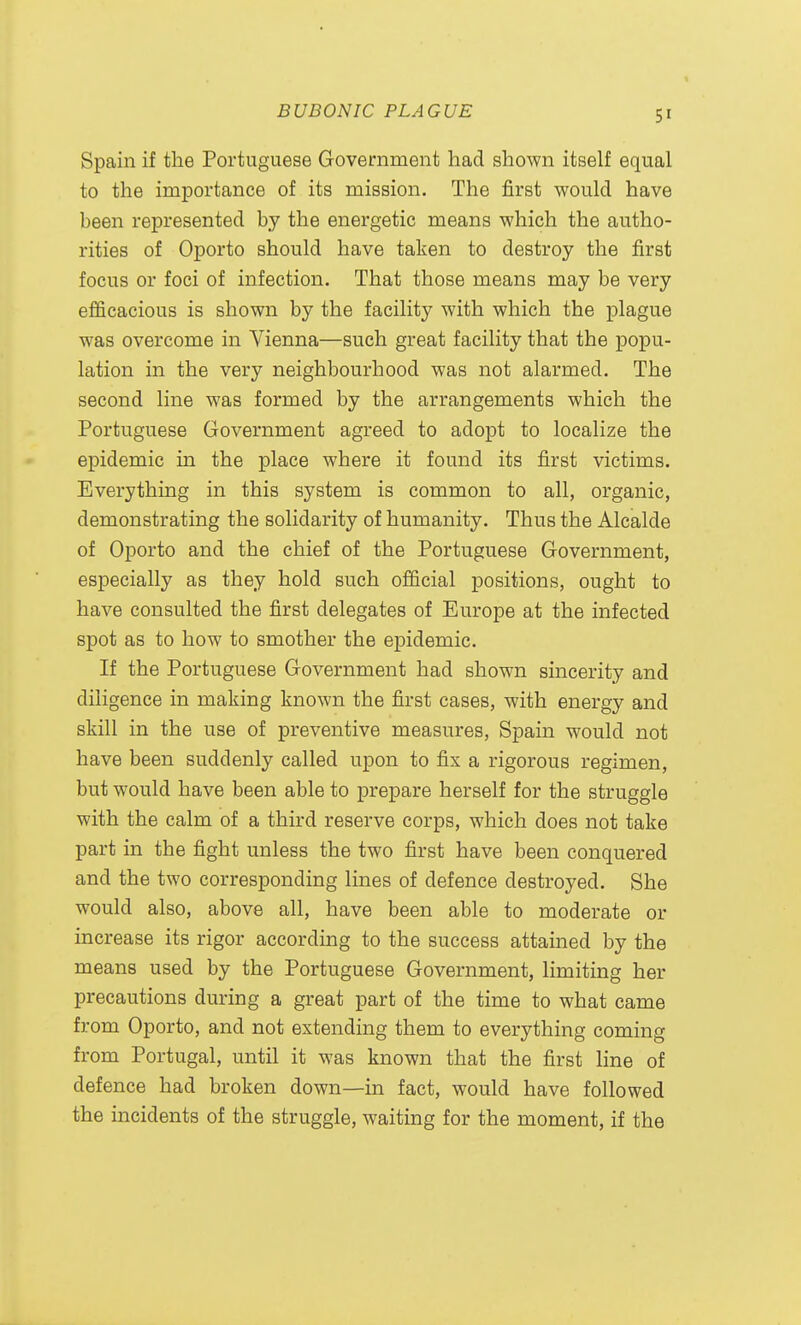 Spain if the Portuguese Government had shown itself equal to the importance of its mission. The first would have been represented by the energetic means which the autho- rities of Oporto should have taken to destroy the first focus or foci of infection. That those means may be very efficacious is shown by the facility with which the plague was overcome in Vienna—such great facility that the popu- lation in the very neighbourhood was not alarmed. The second line was formed by the arrangements which the Portuguese Government agreed to adopt to localize the epidemic in the place where it found its first victims. Everything in this system is common to all, organic, demonstrating the solidarity of humanity. Thus the Alcalde of Oporto and the chief of the Portuguese Government, especially as they hold such official positions, ought to have consulted the first delegates of Europe at the infected spot as to how to smother the epidemic. If the Portuguese Government had shown sincerity and diligence in making known the first cases, with energy and skill in the use of preventive measures, Spain would not have been suddenly called upon to fix a rigorous regimen, but would have been able to prepare herself for the struggle with the calm of a third reserve corps, which does not take part in the fight unless the two first have been conquered and the two corresponding lines of defence destroyed. She would also, above all, have been able to moderate or increase its rigor according to the success attained by the means used by the Portuguese Government, limiting her precautions during a great part of the time to what came from Oporto, and not extending them to everything coming from Portugal, until it was known that the first line of defence had broken down—in fact, would have followed the incidents of the struggle, waiting for the moment, if the