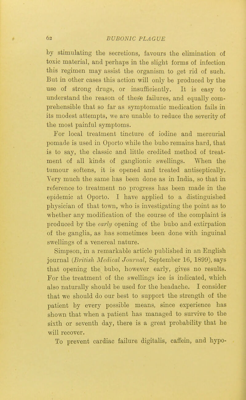 by stimulating the secretions, favours the elimination of toxic material, and perhaps in the slight forms of infection this regimen may assist the organism to get rid of such. But in other cases this action will only be produced by the use of strong drugs, or insufficiently. It is easy to understand the reason of thes'e failures, and equally com- prehensible that so far as symptomatic medication fails in its modest attempts, we are unable to reduce the severity of the most painful symptoms. For local treatment tincture of iodine and mercurial pomade is used in Oporto while the bubo remains hard, that is to say, the classic and little credited method of treat- ment of all kmds of ganglionic swellings. When the tumour softens, it is opened and treated antiseptically. Very much the same has been done as in India, so that in reference to treatment no progress has been made in the epidemic at Oporto. I have applied to a distinguished physician of that town, who is investigating the point as to whether any modification of the course of the complaint is produced by the early opening of the bubo and exth'pation of the ganglia, as has sometimes been done with inguinal swellings of a venereal nature. Simpson, in a remarkable article published in an English journal {British Aledical Journal, September 16, 1899), says that opening the bubo, however early, gives no results. For the treatment of the swellings ice is indicated, which also naturally should be used for the headache. I consider that we should do our best to support the strength of the patient by every possible means, since experience has shown that when a patient has managed to sur\dve to the sixth or seventh day, there is a great probability that he will recover. To prevent cardiac failure digitalis, caffein, and hypo-