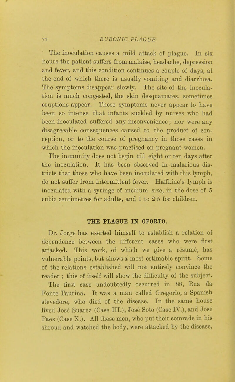 The inoculation causes a mild attack of plague. In six hours the patient suffers from malaise, headache, depression and fever, and this condition continues a couple of days, at the end of which there is usually vomiting and diarrhoea. The symptoms disappear slowly. The site of the inocula- tion is much congested, the skin desquamates, sometimes eruptions appear. These symptoms never apj)ear to have been so intense that infants suckled by nurses who had been inoculated suffered any inconvenience; nor were any disagreeable consequences caused to the product of con- ception, or to the course of pregnancy in those cases in which the inoculation was practised on pregnant women. The immunity does not begin till eight or ten days after the inoculation. It has been observed in malarious dis- tricts that those who have been inoculated with this lymph, do not suffer from intermittent fever. Haffkine's lymph is inoculated with a syringe of medium size, in the dose of 5 cubic centimetres for adults, and 1 to 2*5 for children. THE PLAGUE IN OPORTO. Dr. Jorge has exerted himself to establish a relation of dependence between the different cases who were first attacked. This work, of which we give a resume, has vulnerable points, but shows a most estimable spirit. Some of the relations established will not entirely convince the reader ; this of itself will show the difficulty of the subject. The first case undoubtedly occurred in 88, Eua da Fonte Taurina. It was a man called Gregorio, a Spanish stevedore, who died of the disease. In the same house lived Jose Suarez (Case III.), Jose Soto (Case IV.), and Jose Paez (Case X.). All these men, who put their comrade in his shroud and watched the body, were attacked by the disease,