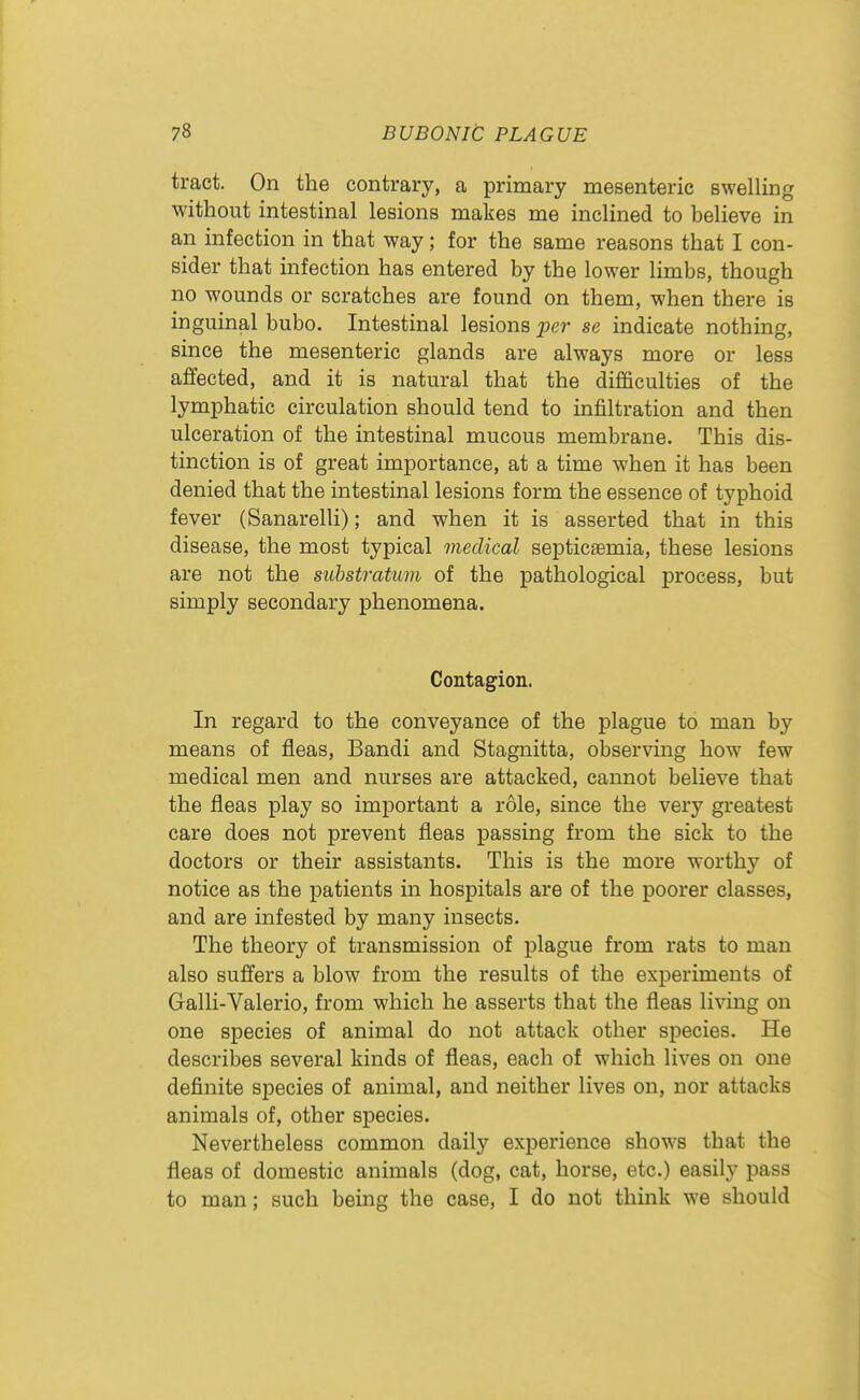 tract. On the contrary, a primary mesenteric swelling without intestinal lesions makes me inclined to believe in an infection in that way; for the same reasons that I con- sider that infection has entered by the lower limbs, though no wounds or scratches are found on them, when there is inguinal bubo. Intestinal lesions per se indicate nothing, since the mesenteric glands are always more or less affected, and it is natural that the difficulties of the lymphatic circulation should tend to infiltration and then ulceration of the intestinal mucous membrane. This dis- tinction is of great importance, at a time when it has been denied that the intestinal lesions form the essence of typhoid fever (Sanarelli); and when it is asserted that in this disease, the most typical medical septicaemia, these lesions are not the siibstratum of the pathological process, but simply secondary phenomena. Contagion. In regard to the conveyance of the plague to man by means of fleas, Bandi and Stagnitta, observing how few medical men and nurses are attacked, cannot believe that the fleas play so important a role, since the very greatest care does not prevent fleas passing from the sick to the doctors or their assistants. This is the more worthy of notice as the patients in hospitals are of the poorer classes, and are infested by many insects. The theory of transmission of plague from rats to man also suffers a blow from the results of the experiments of Galli-Valerio, from which he asserts that the fleas living on one species of animal do not attack other species. He describes several kinds of fleas, each of which lives on one definite species of animal, and neither lives on, nor attacks animals of, other species. Nevertheless common daily experience shows that the fleas of domestic animals (dog, cat, horse, etc.) easily pass to man; such being the case, I do not think we should