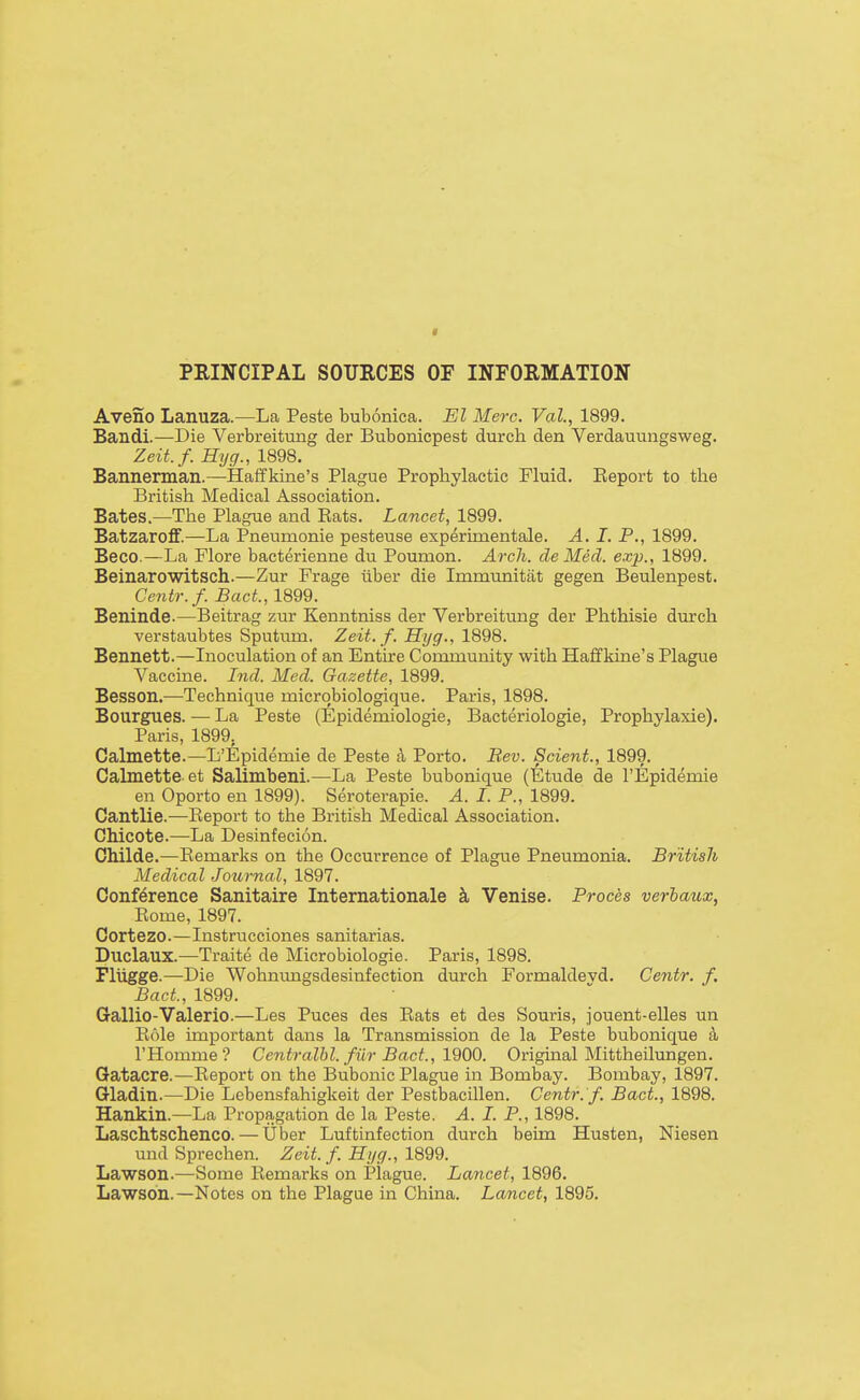 I PRINCIPAL SOURCES OF INFORMATION Aveno Lanuza.—La Peste bubonica. El Merc. Val, 1899. Bandi.—Die Verbreitung der Bubonicpest durch den Verdauungsweg. Zeit.f. Hyg., 1898. Bannerman.—Haffkine's Plague Prophylactic Fluid. Report to the British Medical Association. Bates.—The Plague and Rats. Lancet, 1899. Batzaroff.—La Pneumonie pesteuse experimentale. A, I. P., 1899. Beco.—La Flore bacterienne du Poumon. Arch, de Med. exp., 1899. Beinarowitsch.—Zur Frage iiber die Immunitat gegen Beulenpest. Centr.f. BacL, 1899. Beninde.—Beitrag zur Kenntniss der Verbreitung der Phthisie durch verstaubtes Sputum. Zeit. f. Hyg., 1898. Bennett.—Inoculation of an Entire Community with Haffkine's Plague Vaccine. Ind. Med. Gazette, 1899. Besson.—Technique micrqbiologique. Paris, 1898. Bourgues. — La Peste (Epidemiologie, Bacteriologie, Prophylaxie). Paris, 1899, Calmette.—L'Epidemie de Peste a Porto. Bev. Scient., 1899. Calmette et Salimbeni.—La Peste bubonique (Etude de I'Epidemie en Oporto en 1899). Seroterapie. A. I. P., 1899. Cantlie.—Report to the British Medical Association. Chicote.—La Desinfecion. Childe.—Remarks on the Occurrence of Plague Pneumonia. British Medical Journal, 1897. Conference Sanitaire Internationale k Venise. Proces verhaux, Rome, 1897. Cortezo.—Instrucciones sanitarias. Duclaux.—Traite de Microbiologic. Paris, 1898. Fliigge.—Die Wohnungsdesinfection durch Formaldevd. Centr. f. BacL, 1899. Gallio-Valerio.—Les Puces des Rats et des Souris, jonent-elles un Role important dans la Transmission de la Peste bubonique k I'Homme ? Centralbl. fiir Bad., 1900. Original Mittheilungen. Gatacre.—Report on the Bubonic Plague in Bombay. Bombay, 1897. Gladin.—Die Lebensfahigkeit der Pestbacillen. Centr.'f. Bact., 1898. Hankin.—La Propagation de la Peste. A. I. P., 1898. Laschtschenco. — liber Luftinfection durch beim Husten, Niesen und Sprechen. Zeit.f. Hyg., 1899. Lawson.—Some Remarks on Plague. Lancet, 1896. Lawson.—Notes on the Plague in China. Lancet, 1895.