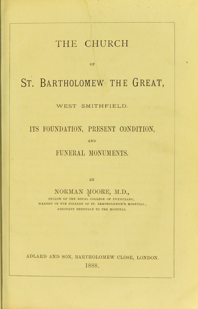 THE CHURCH OF St. Bartholomew the Great, WEST SMITHFIELD. ITS FOUNDATION, PRESENT CONDITION, AND FUNERAL MONUMENTS. BY NORMAN :^IOORE, M.D., rEt.LOW 01' THE ROYAL COLLEGK OK PHYSICIANS; WARDKN 01' TIIK COLLKGK Of ST. BARTHOLOMEW'S HOSPITAL; ASSISTANT PHTSICIAN TO THE HOSPITAL. ADLAllD AND SON, BARTHOLOMEW CLOSE, LONDON. 1888.