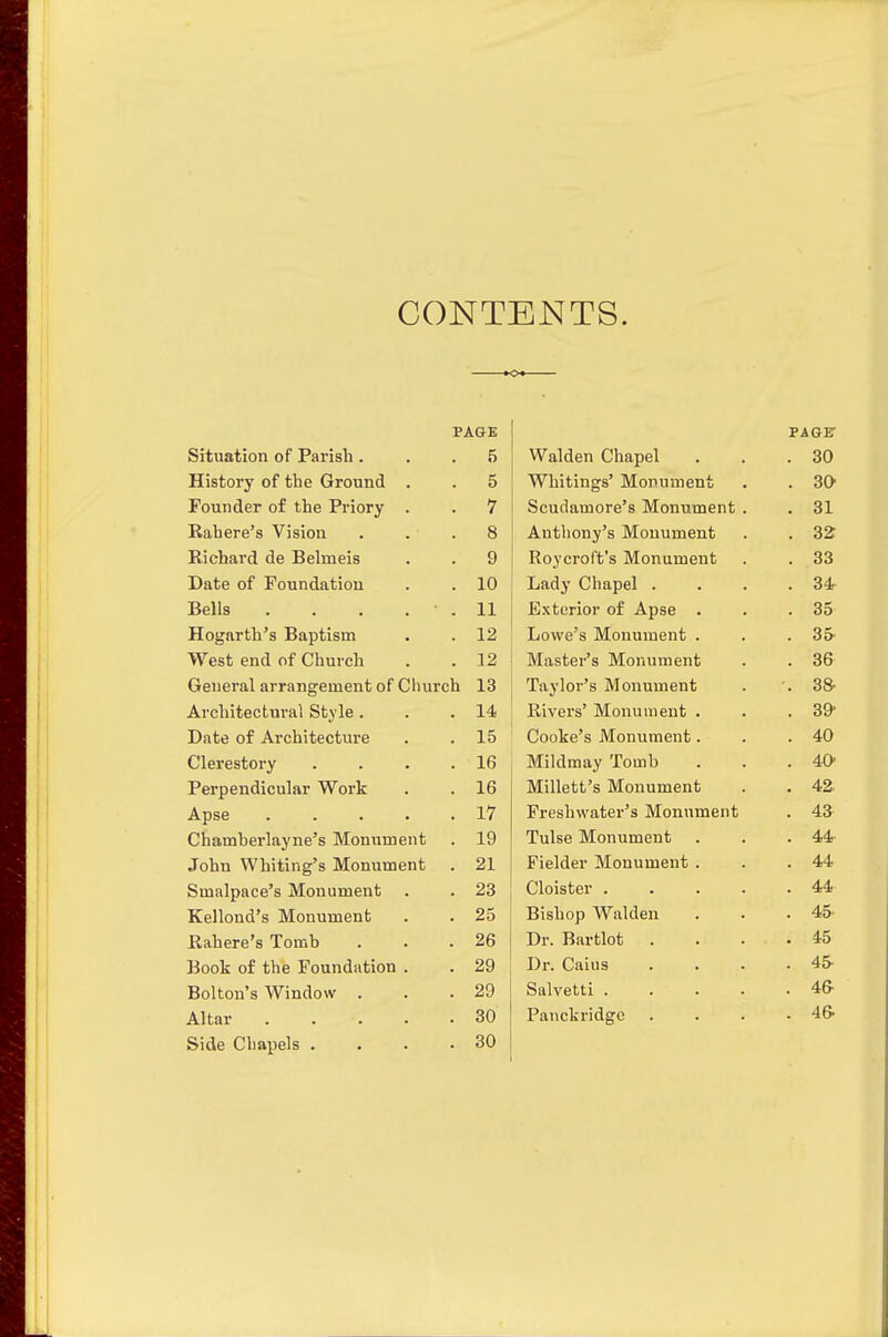 CONTENTS. PAGE Situation of Parish ... 5 History of the Ground . . 5 Founder of the Priory . . 7 Kahere's Vision . . . 8 Richard de Belmeis . . 9 Date of Foundation . . 10 Bells . . . . . 11 Hogarth's Baptism . . 12 West end of Church . . 12 General arrangement of Church 13 Architectural Style. . .14 Date of Architecture . . 15 Clerestory . . . .16 Perpendicular Work . . 16 Apse 17 Chamberlayne's Monument . 19 John Whiting's Monument . 21 Smalpace's Monument . . 23 Kellond's Monument . . 25 Rahere's Tomb . . .26 Book of the Foundation . . 29 Bolton's Window . . .29 Altar 30 Side Chapels .... 30 PAGir Walden Chapel . 30 Whitings' Monument . 30- Scudamore's Monument . . 31 Anthony's Monument . 32 Roycroft's Monument . 33 Lady Chapel . . 34 Exterior of Apse . . 35 Lowe's Monument . . 35 Master's Monument . 36 Taylor's Monument SS' Rivers' Monument . . 39' Cooke's Monument. . 40 Mildmay Tomb . 40' Millett's Monument . 42 Freshwater's Monument . 4a Tulse Monument . 44- Fielder Monument . . 44 Cloister .... . 44 Bishop Walden . 45^ Dr. Bartlot . . 45 Dr. Caius . 45- Salvetti .... . 46- Panckridge . 46-