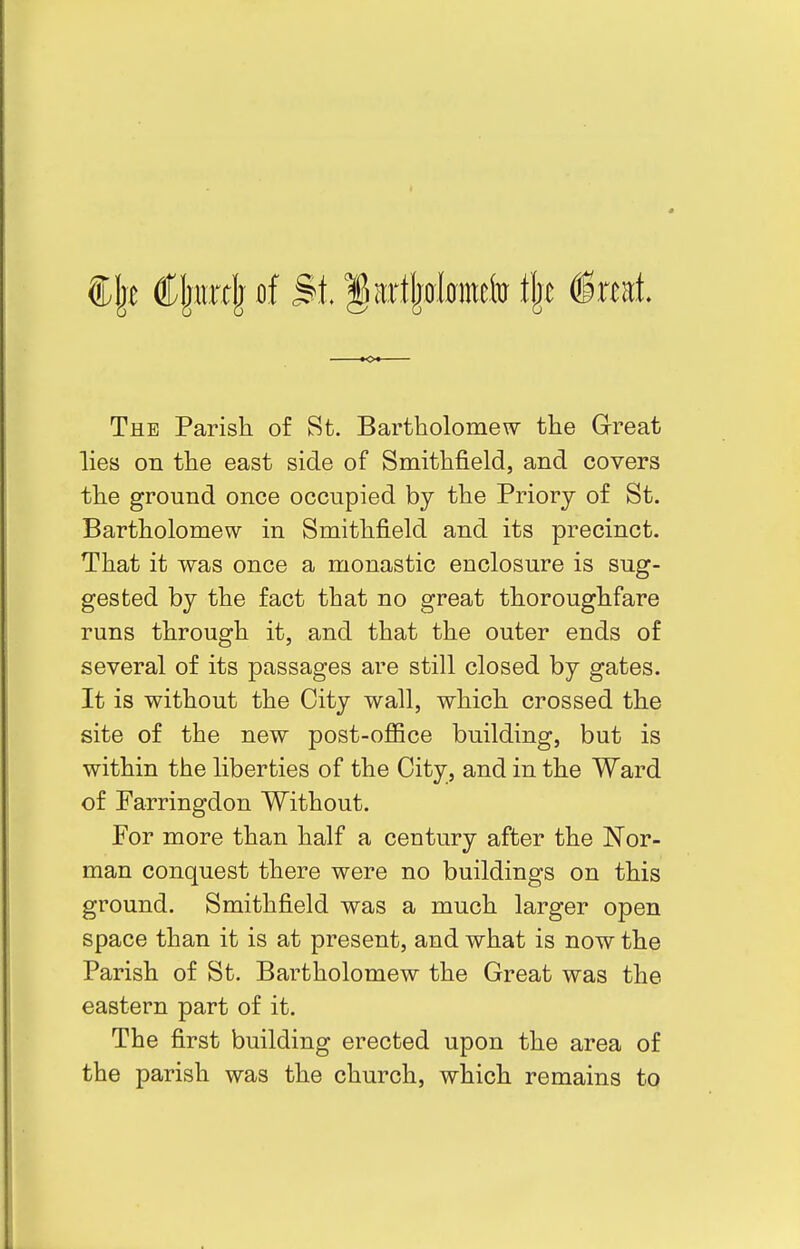 Sljt Cliirclj Bf St. §artj)0l0metotj)e §xtKt The Parish of St. Bartholomew the Great lies on the east side of Smithfield, and covers the ground once occupied by the Priorj of St. Bartholomew in Smithfield and its precinct. That it was once a monastic enclosure is sug- gested by the fact that no great thoroughfare runs through it, and that the outer ends of several of its passages are still closed by gates. It is without the City wall, which crossed the site of the new post-oflQce building, but is within the liberties of the City, and in the Ward of Farringdon Without. For more than half a century after the Nor- man conquest there were no buildings on this ground. Smithfield was a much larger open space than it is at present, and what is now the Parish of St. Bartholomew the Great was the eastern part of it. The first building erected upon the area of the parish was the church, which remains to